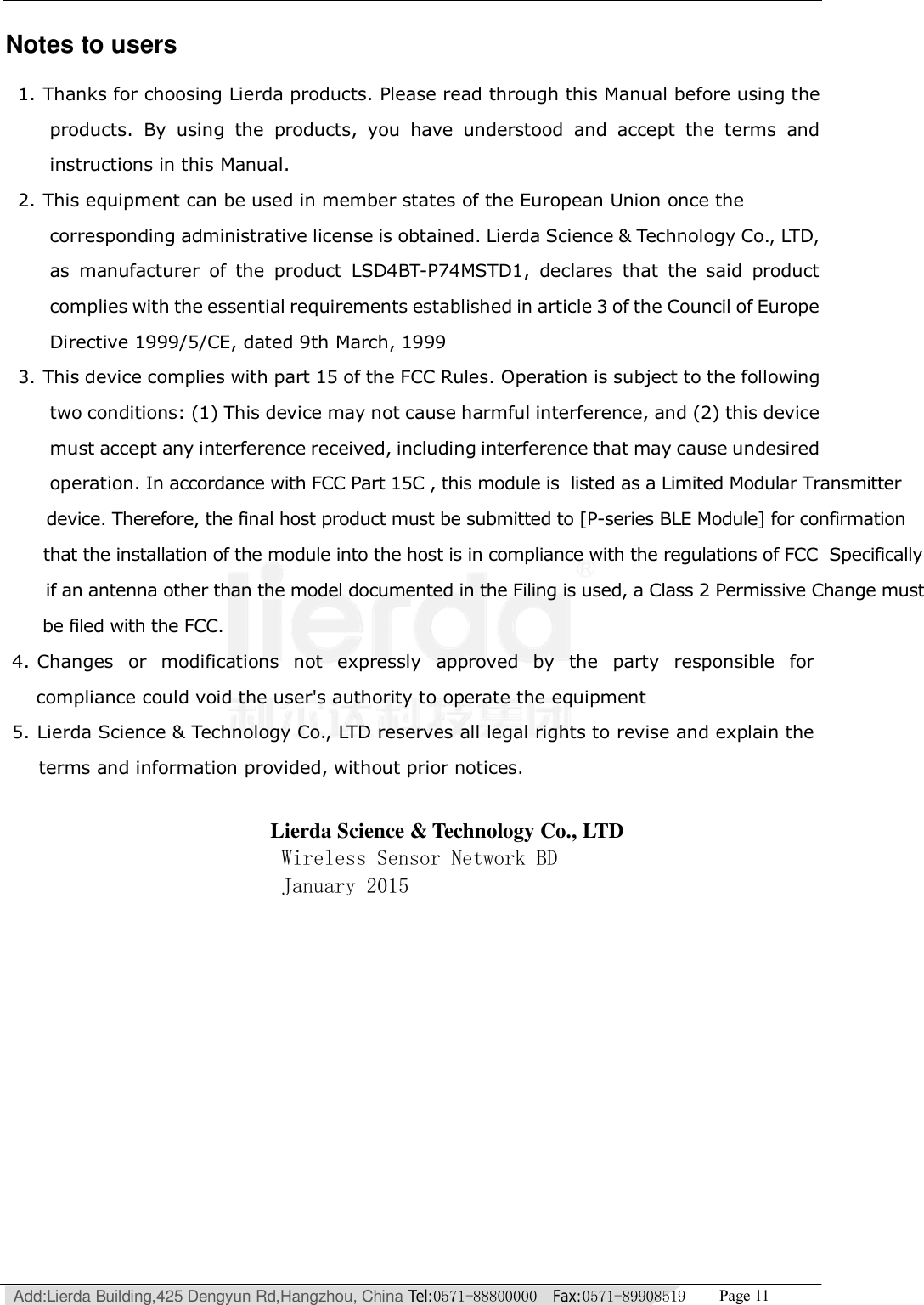   Add:Lierda Building,425 Dengyun Rd,Hangzhou, China Tel:0571-88800000  Fax:0571-89908519   Page 11  Notes to users 1. Thanks for choosing Lierda products. Please read through this Manual before using the products. By using the products, you have understood and accept the terms and instructions in this Manual.   2. This equipment can be used in member states of the European Union once the corresponding administrative license is obtained. Lierda Science &amp; Technology Co., LTD, as manufacturer of the product LSD4BT-P74MSTD1, declares that the said product complies with the essential requirements established in article 3 of the Council of Europe Directive 1999/5/CE, dated 9th March, 1999 3. This device complies with part 15 of the FCC Rules. Operation is subject to the following two conditions: (1) This device may not cause harmful interference, and (2) this device must accept any interference received, including interference that may cause undesired operation. In accordance with FCC Part 15C , this module is  listed as a Limited Modular Transmitter      device. Therefore, the final host product must be submitted to [P-series BLE Module] for confirmation           that the installation of the module into the host is in compliance with the regulations of FCC  Specifically                if an antenna other than the model documented in the Filing is used, a Class 2 Permissive Change must                      be filed with the FCC.                     4. Changes or modifications not expressly approved by the party responsible for                   compliance could void the user&apos;s authority to operate the equipment                    5. Lierda Science &amp; Technology Co., LTD reserves all legal rights to revise and explain the                   terms and information provided, without prior notices.                                        Lierda Science &amp; Technology Co., LTD                                       Wireless Sensor Network BD                                       January 2015 