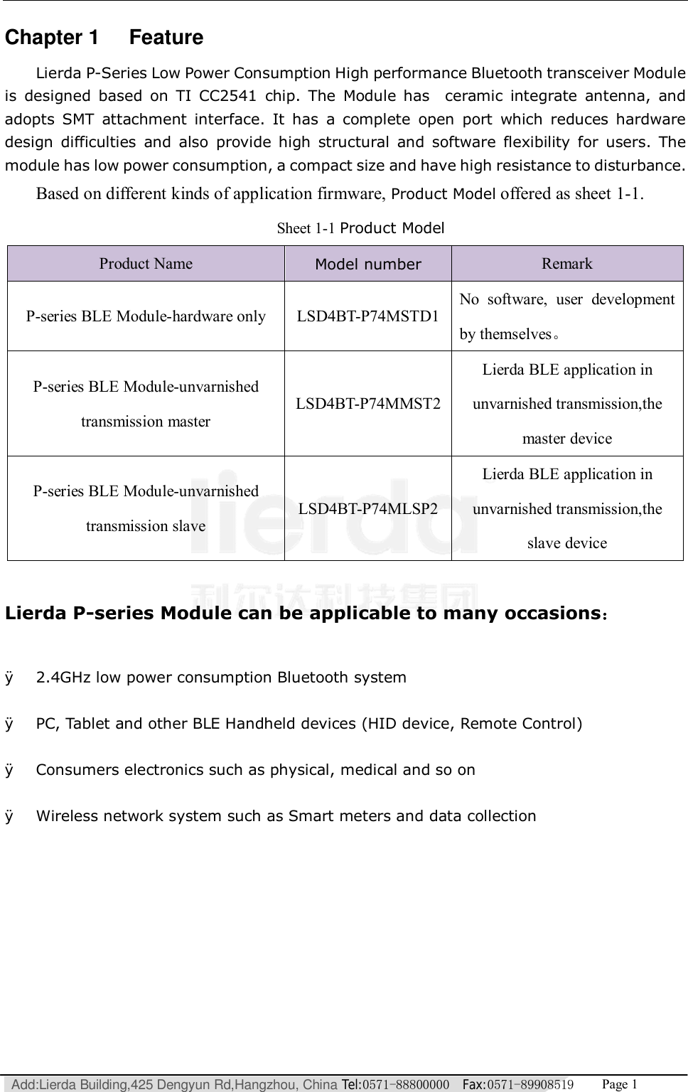   Add:Lierda Building,425 Dengyun Rd,Hangzhou, China Tel:0571-88800000  Fax:0571-89908519   Page 1  Chapter 1 Feature Lierda P-Series Low Power Consumption High performance Bluetooth transceiver Module is designed based on TI CC2541 chip. The Module has  ceramic integrate antenna, and adopts SMT attachment interface. It has a complete open port which reduces hardware design difficulties and also provide high structural and software flexibility for users. The module has low power consumption, a compact size and have high resistance to disturbance. Based on different kinds of application firmware, Product Model offered as sheet 1-1. Sheet 1-1 Product Model Product Name  Model number Remark P-series BLE Module-hardware only  LSD4BT-P74MSTD1 No software, user development by themselves。 P-series BLE Module-unvarnished transmission master LSD4BT-P74MMST2 Lierda BLE application in unvarnished transmission,the master device P-series BLE Module-unvarnished transmission slave LSD4BT-P74MLSP2 Lierda BLE application in unvarnished transmission,the slave device  Lierda P-series Module can be applicable to many occasions：  Ø 2.4GHz low power consumption Bluetooth system  Ø PC, Tablet and other BLE Handheld devices (HID device, Remote Control)   Ø Consumers electronics such as physical, medical and so on  Ø Wireless network system such as Smart meters and data collection  