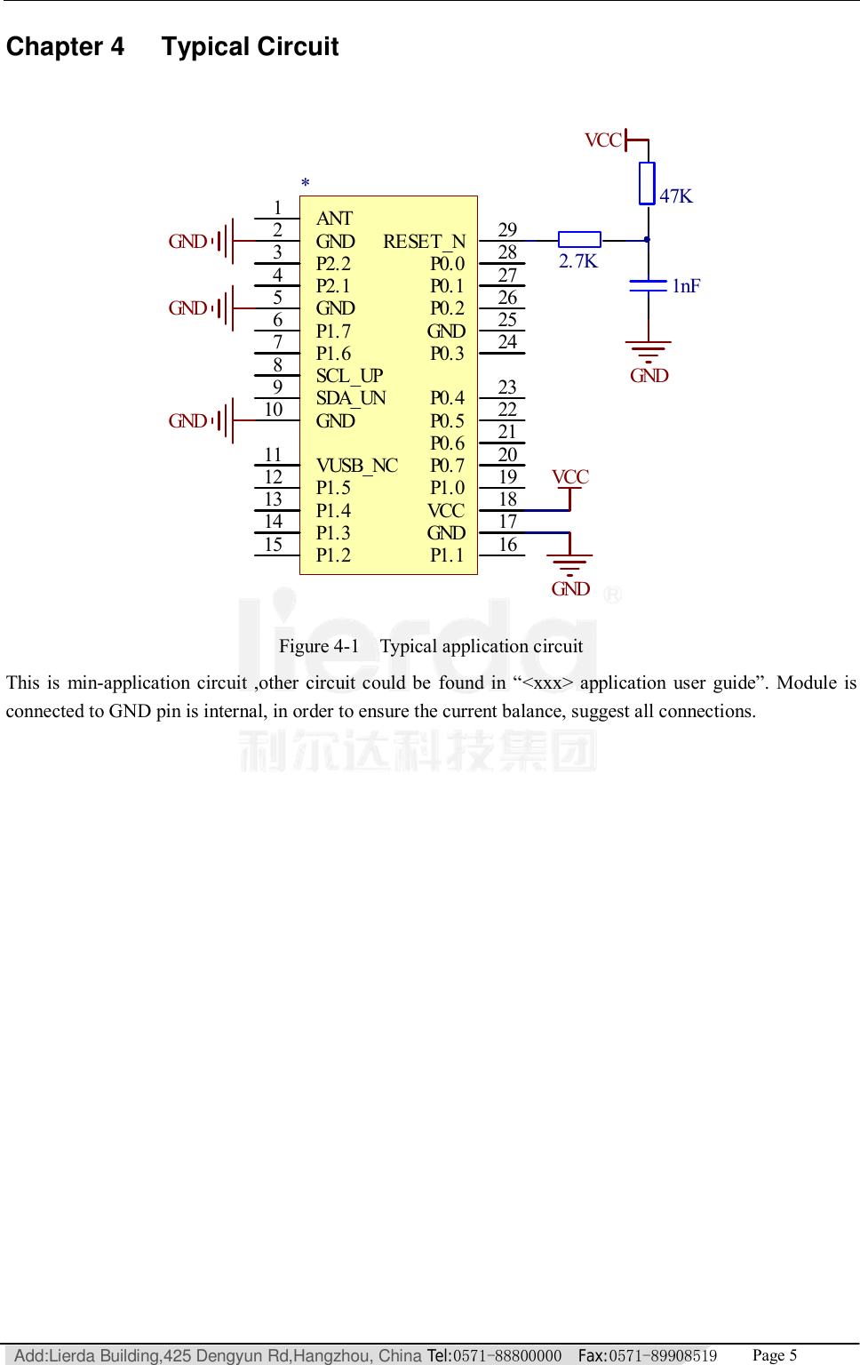   Add:Lierda Building,425 Dengyun Rd,Hangzhou, China Tel:0571-88800000  Fax:0571-89908519   Page 5  Chapter 4 Typical Circuit  ANT1GND2P2.23P2.14GND5P1.76P1.67SCL_UP8SDA_UN9GND10VUSB_NC11P1.512P1.413P1.314P1.215 P1.1 16GND 17VCC 18P1.0 19P0.7 20P0.6 21P0.5 22P0.4 23P0.3 24GND 25P0.2 26P0.1 27P0.0 28RESET_N 29*P系列BLE模块VCCGNDGNDGNDGND47K1nF2.7KGNDVCC Figure 4-1  Typical application circuit This is min-application circuit ,other circuit could be found in  “&lt;xxx&gt; application user guide”. Module is connected to GND pin is internal, in order to ensure the current balance, suggest all connections.  