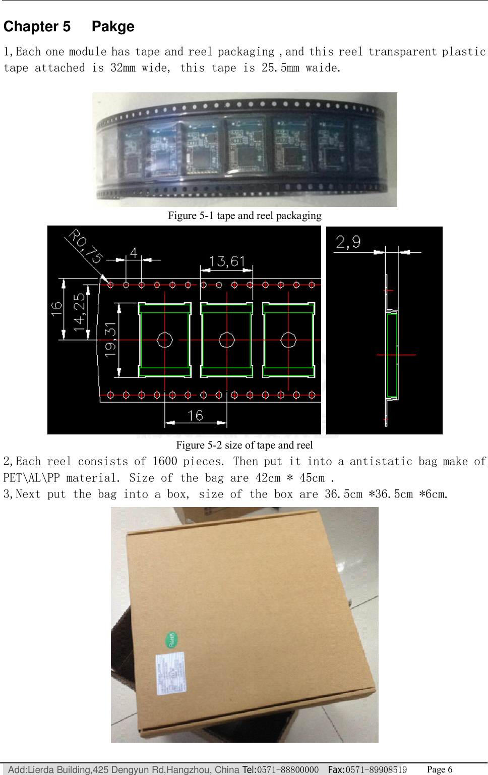   Add:Lierda Building,425 Dengyun Rd,Hangzhou, China Tel:0571-88800000  Fax:0571-89908519   Page 6  Chapter 5 Pakge 1,Each one module has tape and reel packaging ,and this reel transparent plastic tape attached is 32mm wide, this tape is 25.5mm waide.   Figure 5-1 tape and reel packaging     Figure 5-2 size of tape and reel 2,Each reel consists of 1600 pieces. Then put it into a antistatic bag make of PET\AL\PP material. Size of the bag are 42cm * 45cm . 3,Next put the bag into a box, size of the box are 36.5cm *36.5cm *6cm.  