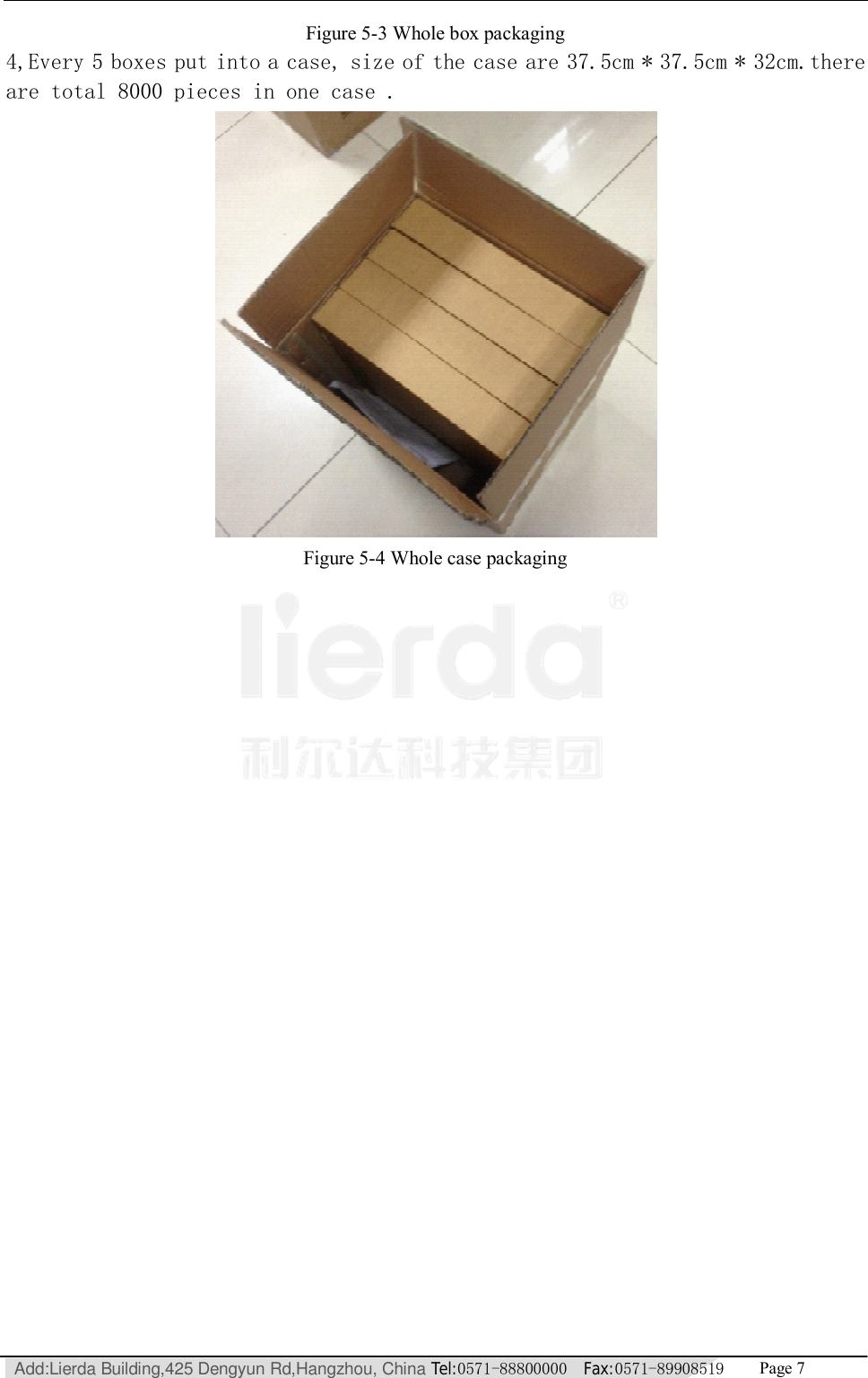   Add:Lierda Building,425 Dengyun Rd,Hangzhou, China Tel:0571-88800000  Fax:0571-89908519   Page 7  Figure 5-3 Whole box packaging 4,Every 5 boxes put into a case, size of the case are 37.5cm * 37.5cm * 32cm.there are total 8000 pieces in one case .  Figure 5-4 Whole case packaging  