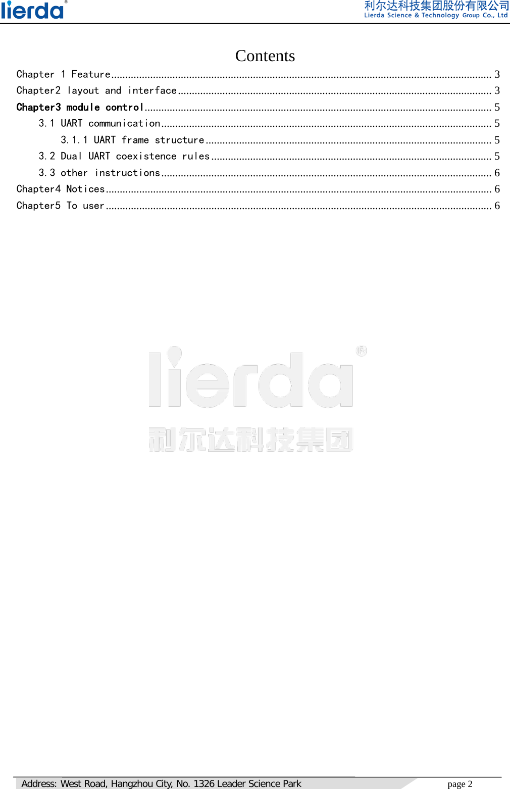   Address: West Road, Hangzhou City, No. 1326 Leader Science Park page 2                                Contents Chapter 1 Feature ......................................................................................................................................... 3 Chapter2 layout and interface ................................................................................................................. 3 Chapter3 module control ............................................................................................................................. 5 3.1 UART communication ....................................................................................................................... 5 3.1.1 UART frame structure ....................................................................................................... 5 3.2 Dual UART coexistence rules ..................................................................................................... 5 3.3 other instructions ....................................................................................................................... 6 Chapter4 Notices ........................................................................................................................................... 6 Chapter5 To user ........................................................................................................................................... 6       