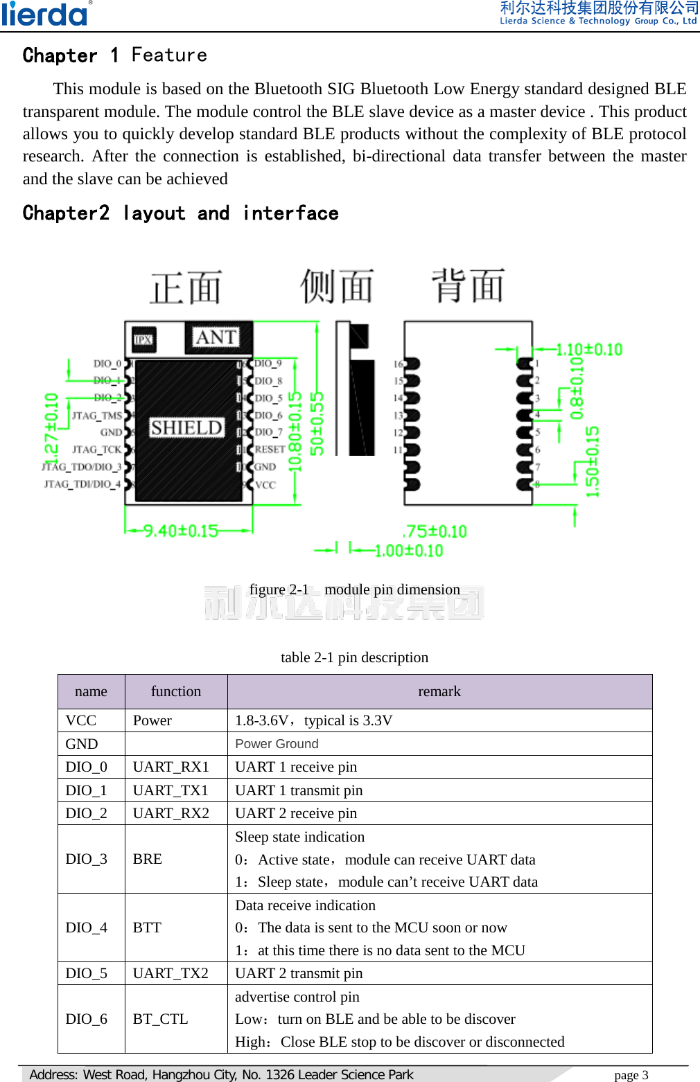   Address: West Road, Hangzhou City, No. 1326 Leader Science Park page 3     Chapter 1 Feature This module is based on the Bluetooth SIG Bluetooth Low Energy standard designed BLE transparent module. The module control the BLE slave device as a master device . This product allows you to quickly develop standard BLE products without the complexity of BLE protocol research. After the connection is established, bi-directional data transfer between the master and the slave can be achieved Chapter2 layout and interface   figure 2-1  module pin dimension  table 2-1 pin description name  function  remark VCC Power 1.8-3.6V，typical is 3.3V GND    Power Ground DIO_0 UART_RX1 UART 1 receive pin DIO_1 UART_TX1 UART 1 transmit pin DIO_2 UART_RX2 UART 2 receive pin DIO_3 BRE Sleep state indication 0：Active state，module can receive UART data   1：Sleep state，module can’t receive UART data DIO_4 BTT Data receive indication 0：The data is sent to the MCU soon or now 1：at this time there is no data sent to the MCU DIO_5 UART_TX2 UART 2 transmit pin DIO_6 BT_CTL advertise control pin Low：turn on BLE and be able to be discover High：Close BLE stop to be discover or disconnected   