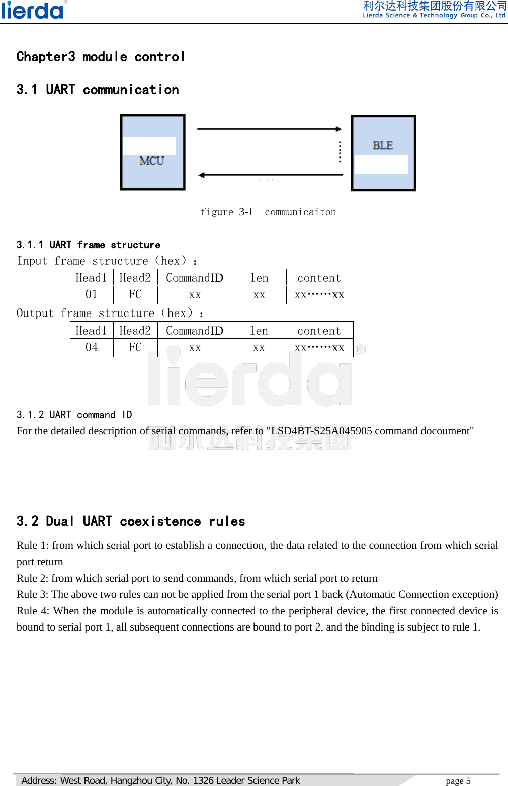   Address: West Road, Hangzhou City, No. 1326 Leader Science Park page 5      Chapter3 module control 3.1 UART communication  figure 3-1  communicaiton  3.1.1 UART frame structure Input frame structure（hex）： Head1  Head2  CommandID  len  content 01  FC  xx  xx  xx……xx Output frame structure（hex）： Head1  Head2  CommandID  len  content 04  FC  xx  xx  xx……xx    3.1.2 UART command ID For the detailed description of serial commands, refer to &quot;LSD4BT-S25A045905 command docoument&quot;     3.2 Dual UART coexistence rules Rule 1: from which serial port to establish a connection, the data related to the connection from which serial port return Rule 2: from which serial port to send commands, from which serial port to return Rule 3: The above two rules can not be applied from the serial port 1 back (Automatic Connection exception) Rule 4: When the module is automatically connected to the peripheral device, the first connected device is bound to serial port 1, all subsequent connections are bound to port 2, and the binding is subject to rule 1.         