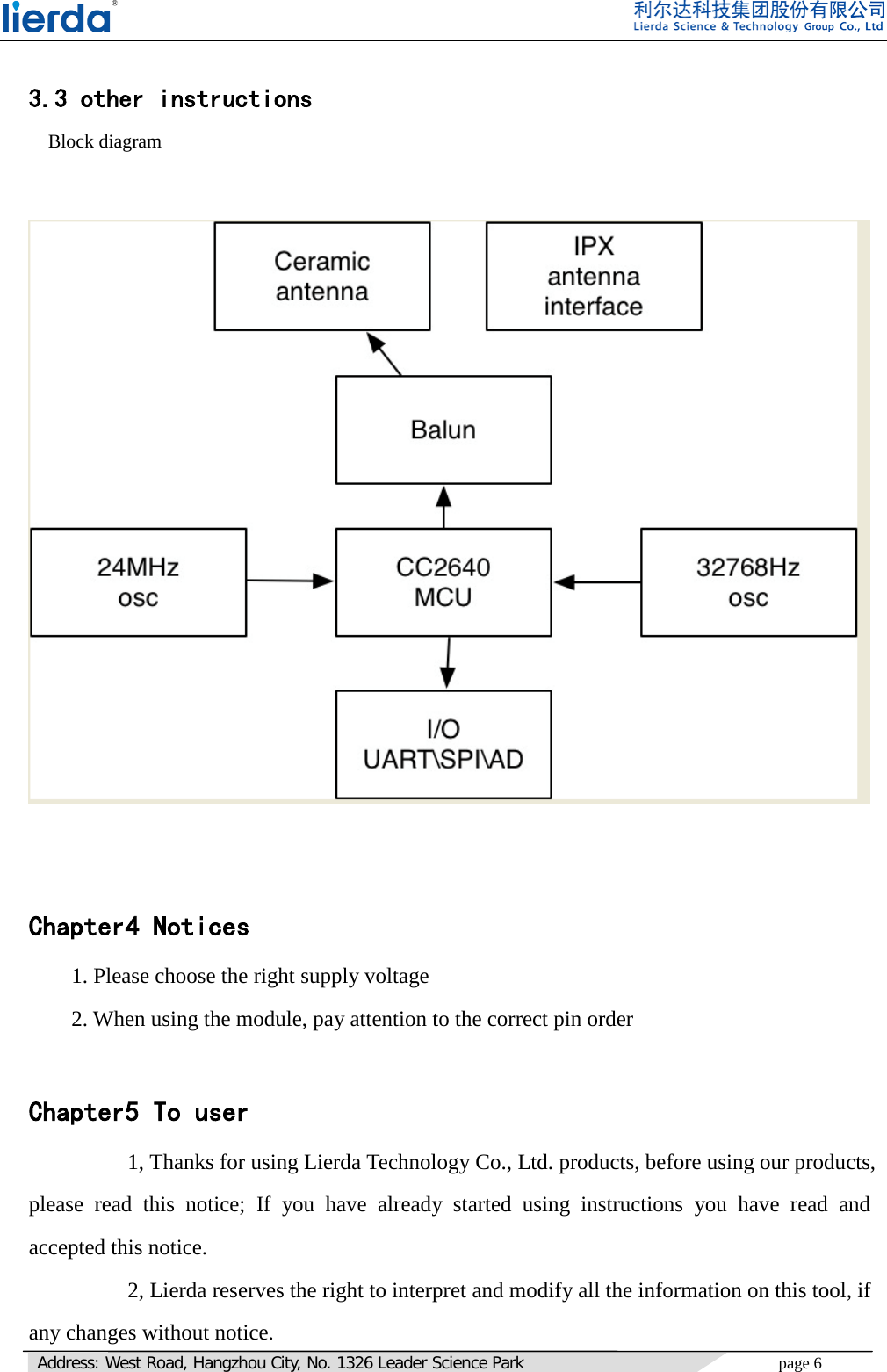   Address: West Road, Hangzhou City, No. 1326 Leader Science Park page 6      3.3 other instructions   Block diagram          Chapter4 Notices 1. Please choose the right supply voltage 2. When using the module, pay attention to the correct pin order  Chapter5 To user       1, Thanks for using Lierda Technology Co., Ltd. products, before using our products, please read this notice; If you have already started using instructions you have read and accepted this notice.      2, Lierda reserves the right to interpret and modify all the information on this tool, if any changes without notice.    