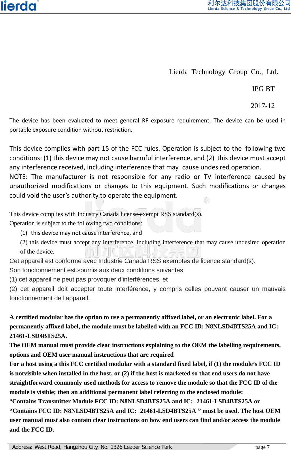   Address: West Road, Hangzhou City, No. 1326 Leader Science Park page 7        Lierda Technology Group Co., Ltd.   IPG BT      2017-12    The device has been evaluated to meet general RF exposure requirement, The device can be used in portable exposure condition without restriction.  This device complies with part 15 of the FCC rules. Operation is subject to the following two conditions: (1) this device may not cause harmful interference, and (2) this device must accept any interference received, including interference that may cause undesired operation.  NOTE: The manufacturer is not responsible for any radio or TV interference caused by unauthorized modifications or changes to this equipment. Such modifications or changes could void the user’s authority to operate the equipment.  This device complies with Industry Canada license-exempt RSS standard(s). Operation is subject to the following two conditions: (1) this device may not cause interference, and (2) this device must accept any interference, including interference that may cause undesired operation of the device. Cet appareil est conforme avec Industrie Canada RSS exemptes de licence standard(s).   Son fonctionnement est soumis aux deux conditions suivantes:   (1) cet appareil ne peut pas provoquer d&apos;interférences, et   (2) cet appareil doit accepter toute interférence,  y compris celles pouvant causer un mauvais fonctionnement de l&apos;appareil.  A certified modular has the option to use a permanently affixed label, or an electronic label. For a permanently affixed label, the module must be labelled with an FCC ID: N8NLSD4BTS25A and IC: 21461-LSD4BTS25A.     The OEM manual must provide clear instructions explaining to the OEM the labelling requirements, options and OEM user manual instructions that are required   For a host using a this FCC certified modular with a standard fixed label, if (1) the module’s FCC ID is notvisible when installed in the host, or (2) if the host is marketed so that end users do not have straightforward commonly used methods for access to remove the module so that the FCC ID of the module is visible; then an additional permanent label referring to the enclosed module:   “Contains Transmitter Module FCC ID: N8NLSD4BTS25A and IC: 21461-LSD4BTS25A or “Contains FCC ID: N8NLSD4BTS25A and IC: 21461-LSD4BTS25A ” must be used. The host OEM user manual must also contain clear instructions on how end users can find and/or access the module and the FCC ID.   