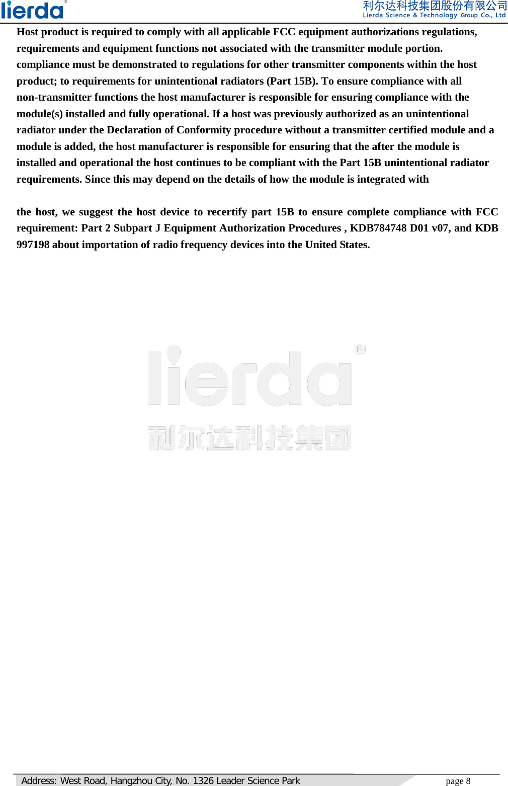   Address: West Road, Hangzhou City, No. 1326 Leader Science Park page 8     Host product is required to comply with all applicable FCC equipment authorizations regulations, requirements and equipment functions not associated with the transmitter module portion. compliance must be demonstrated to regulations for other transmitter components within the host product; to requirements for unintentional radiators (Part 15B). To ensure compliance with all non-transmitter functions the host manufacturer is responsible for ensuring compliance with the module(s) installed and fully operational. If a host was previously authorized as an unintentional radiator under the Declaration of Conformity procedure without a transmitter certified module and a module is added, the host manufacturer is responsible for ensuring that the after the module is installed and operational the host continues to be compliant with the Part 15B unintentional radiator requirements. Since this may depend on the details of how the module is integrated with     the host, we suggest the host device to recertify part 15B to ensure complete compliance with FCC requirement: Part 2 Subpart J Equipment Authorization Procedures , KDB784748 D01 v07, and KDB 997198 about importation of radio frequency devices into the United States.      