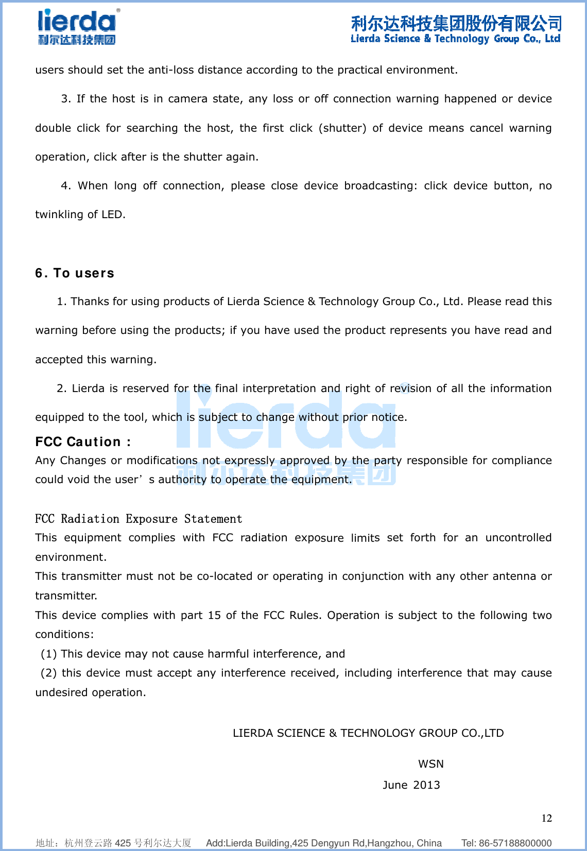              地址：杭州登users shou3. If double clicoperation,4. Whtwinkling o 6. To us1. Thawarning beaccepted t2. Lierequipped tFCC CauAny Changcould voidFCC RadiaThis equipenvironmeThis transtransmitteThis devicconditions (1) This d(2) this dundesired               登云路 425 号利uld set the the host isck for sear click after hen long oof LED. sers anks for usinefore usingthis warningrda is reserto the tool,ution : ges or mod the user’ation Expopment coment. mitter muser.   ce complies: device maydevice mus operation.                                  利尔达大厦   anti-loss ds in camerarching the  is the shutoff connectng productsg the produg. rved for the which is sdifications ns authorityosure Statmplies withst not be cos with part y not cause st accept an                                       Add:Lierda Buistance acca state, anyhost, the tter again. ion, pleases of Lierda cts; if you e final inteubject to chnot expressy to operatetement   FCC radiao-located o 15 of the  harmful inny interfere      LIERD                           uilding,425 Decording to ty loss or ofirst click (e close devScience &amp; T have used rpretation hange withsly approvee the equipation expoor operatingFCC Rules.terference,ence receivDA SCIENCE                        engyun Rd,Hahe practicaff connecti(shutter) ovice broadcTechnology the producand right oout prior ned by the pment.  sure limitsg in conjun. Operation, and   ved, includiE &amp; TECHN                         angzhou, Chinal environmon warningof device mcasting: cliy Group Co.ct represenof revision otice. party respos set forthction with n is subjecting interferOLOGY GRO       WS June 2013   na    Tel: 86-ment. g happenedmeans cancck device , Ltd. Pleasnts you havof all the ionsible for c for an unany other at to the folrence that OUP CO.,LTN          3       1257188800000d or devicecel warningbutton, nose read thisve read andnformationcompliancencontrolledantenna orlowing twomay causeTD            2  0 e g o s d n e d r o e 