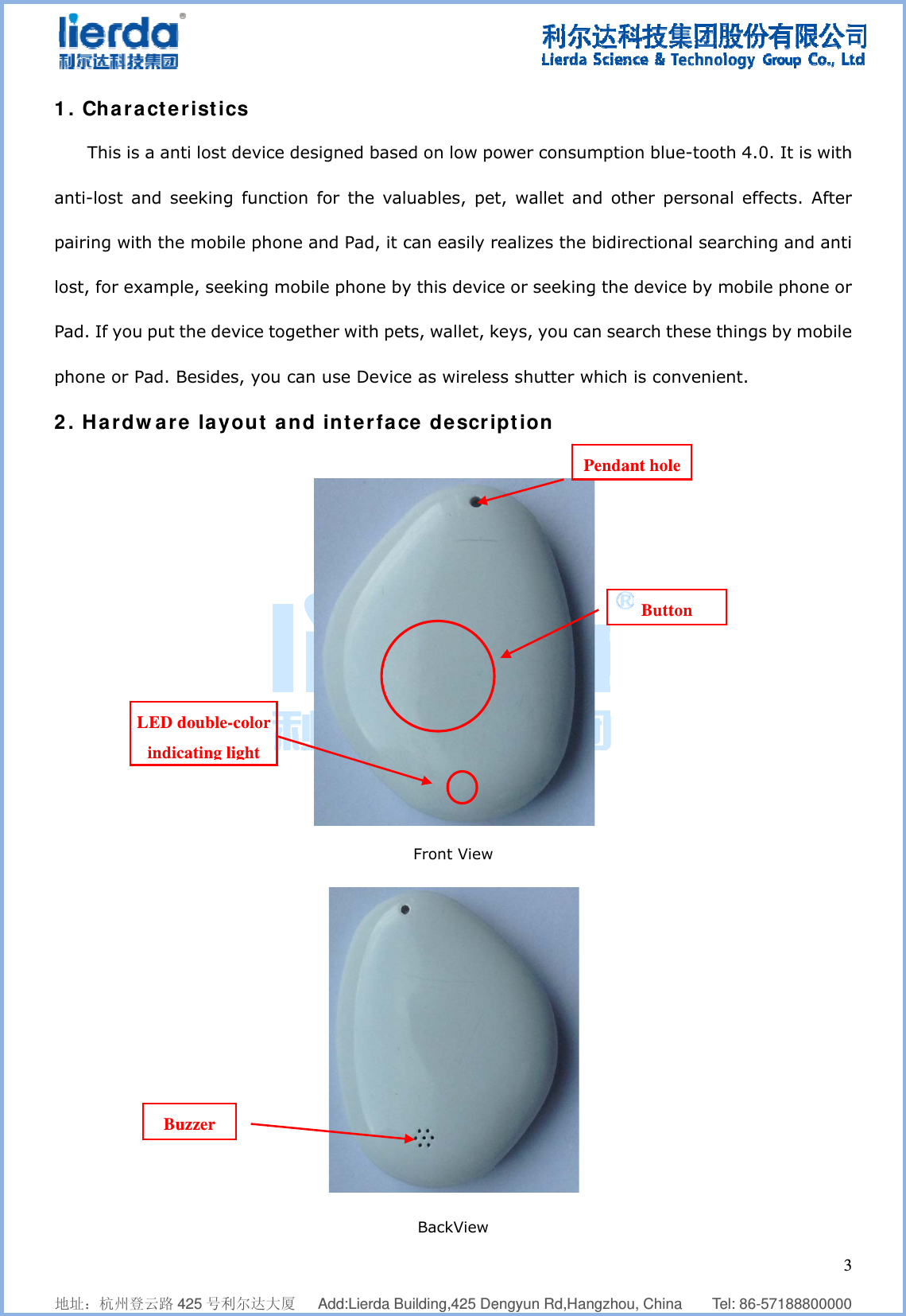              地址：杭州登1. CharaThis isanti-lost apairing witlost, for exPad. If youphone or P2. Hardw L    登云路 425 号利acteristics a anti lost and seekingth the mobxample, seeu put the dePad. Besideware layLED doubleindicating lBuzzer      利尔达大厦   cs  device desg function ile phone aeking mobievice togethes, you can yout and-color light  Add:Lierda Busigned basefor the valand Pad, it cle phone byher with pet use Device interfac    uilding,425 Deed on low pouables, pecan easily ry this devicts, wallet, ke as wirelesce descriFront View BackView   engyun Rd,Haower consut, wallet arealizes thece or seekinkeys, you cass shutter wiption     angzhou, Chinumption blund other pe bidirectionng the devican search twhich is co  ButtPendant hol   na    Tel: 86-ue-tooth 4.0personal effnal searchince by mobilthese thingsnvenient.  ton le   3571888000000. It is withfects. Afterng and antile phone ors by mobile3  0 h r i r e 