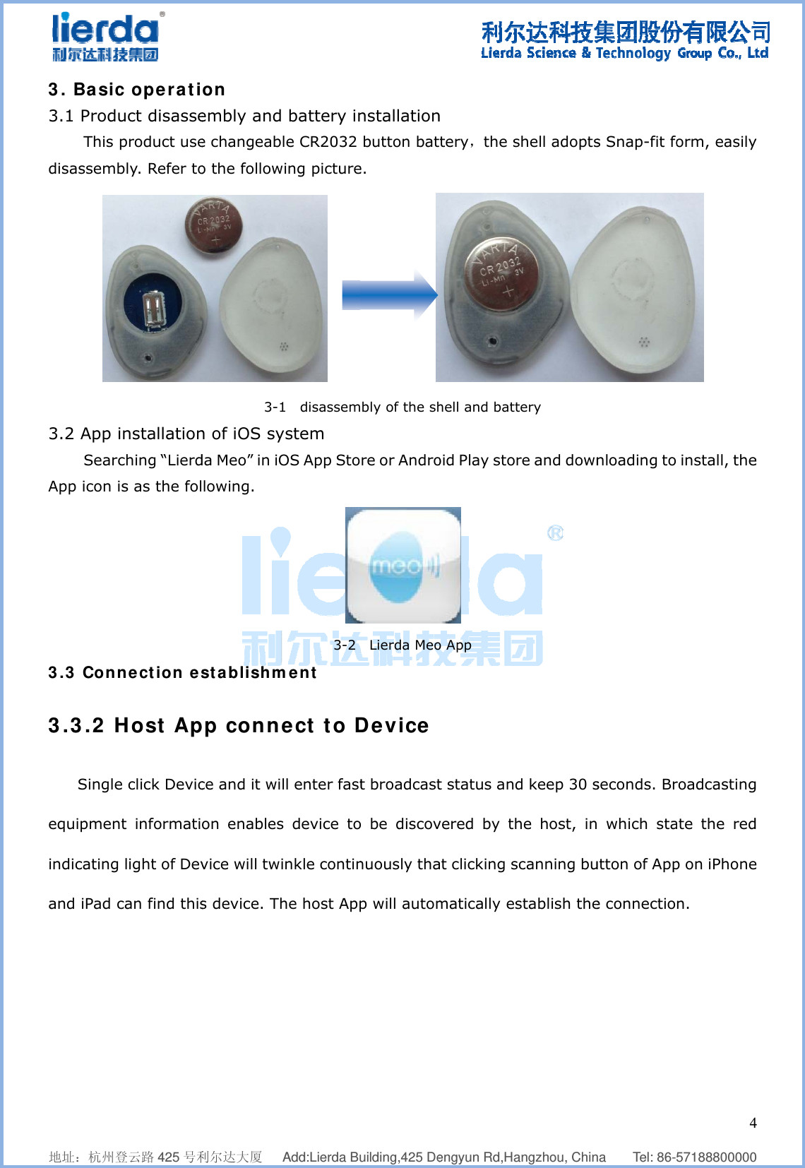              地址：杭州登3. Basic3.1 ProduThis pdisassemb3.2 App iSearcApp icon is3.3 Conn3.3.2 HSingle equipmentindicating and iPad c    登云路 425 号利c operatiuct disasseproduct usebly. Refer tonstallationching “Lierds as the folnection esHost Ap click Devict informati light of Devcan find this    利尔达大厦   on embly ande changeabo the follow3-1n of iOS syda Meo” in iOlowing. stablishmpp connce and it wion enablesvice will tws device. Th  Add:Lierda Bu battery inle CR2032 wing picture     1  disassemystem OS App Sto3-2 ment ect to Dll enter fasts device toinkle continhe host App    uilding,425 Denstallation button bate.            bly of the shre or Andro Lierda MeoDevice t broadcasto be discovnuously thap will autom       engyun Rd,Han tery，the shell and battoid Play stor o App t status andvered by that clicking smatically es  angzhou, Chinshell adoptstery re and downd keep 30 she host, incanning bustablish the   na    Tel: 86-s Snap-fit fonloading toseconds. Br which stautton of Appe connectio  457188800000orm, easily  install, theroadcastingate the redp on iPhonen. 4  0 y e g d e 