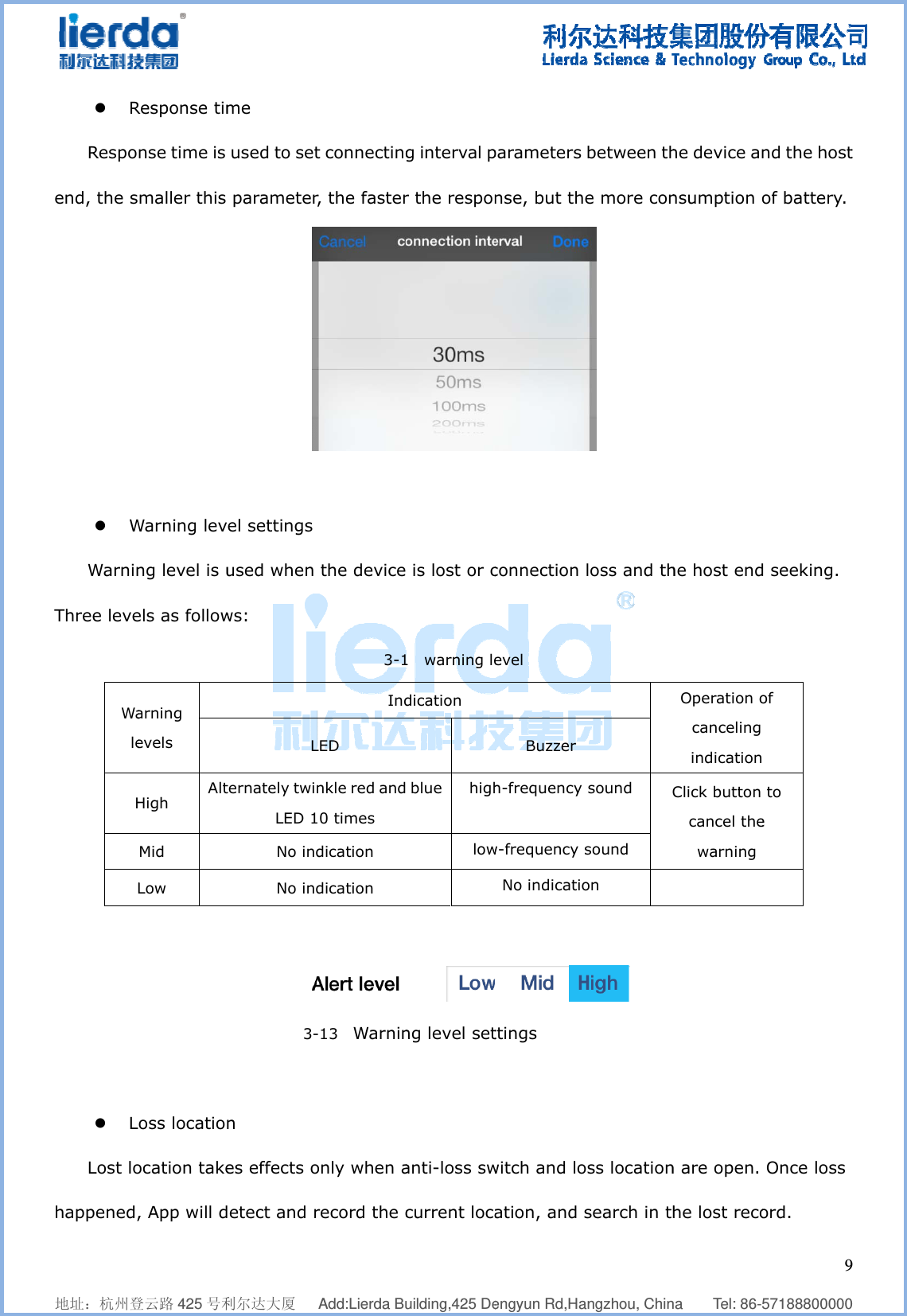              地址：杭州登z RRespoend, the s z WWarninThree leveWaleHL        z LLost lohappened,    登云路 425 号利Response timnse time is maller this Warning levng level is uels as followarning evels High  AltMid  Low              oss locationocation take, App will d    利尔达大厦   me  used to set parameterel settings used when ws: Lternately twiLED 1No indNo ind          3-n es effects oetect and r  Add:Lierda But connectingr, the faster  the device3-1IndLED nkle red and10 times dication dication -13  Warninonly when arecord the c    uilding,425 Deg interval pr the respon is lost or c1  warning ledication   blue  highlowng level setanti-loss swcurrent loca  engyun Rd,Haparameters nse, but thconnection evel Buzzer  h-frequency w-frequency No indicatiottings witch and loation, and   angzhou, Chin between the more con loss and th  sound Csound on  oss locationsearch in th   na    Tel: 86-he device annsumption ohe host endOperation ocanceling indicationClick button cancel thewarning  n are open. he lost reco  957188800000nd the hostof battery. d seeking. of    to e  Once loss ord. 9  0 t  