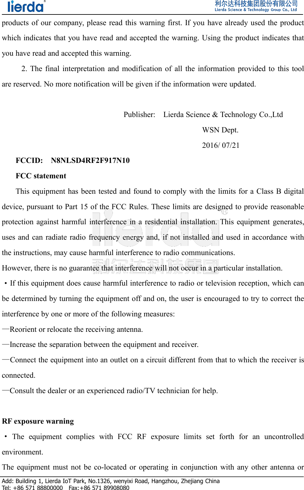 Add: Building 1, Lierda IoT Park, No.1326, wenyixi Road, Hangzhou, Zhejiang ChinaTel: +86 571 88800000 Fax:+86 571 89908080products of our company, please read this warning first. If you have already used the productwhich indicates that you have read and accepted the warning. Using the product indicates thatyou have read and accepted this warning.2. The final interpretation and modification of all the information provided to this toolare reserved. No more notification will be given if the information were updated.Publisher: Lierda Science &amp; Technology Co.,LtdWSN Dept.2016/ 07/21FCCID: N8NLSD4RF2F917N10FCC statementThis equipment has been tested and found to comply with the limits for a Class B digitaldevice, pursuant to Part 15 of the FCC Rules. These limits are designed to provide reasonableprotection against harmful interference in a residential installation. This equipment generates,uses and can radiate radio frequency energy and, if not installed and used in accordance withthe instructions, may cause harmful interference to radio communications.However, there is no guarantee that interference will not occur in a particular installation.·If this equipment does cause harmful interference to radio or television reception, which canbe determined by turning the equipment off and on, the user is encouraged to try to correct theinterference by one or more of the following measures:—Reorient or relocate the receiving antenna.—Increase the separation between the equipment and receiver.—Connect the equipment into an outlet on a circuit different from that to which the receiver isconnected.—Consult the dealer or an experienced radio/TV technician for help.RF exposure warning·The equipment complies with FCC RF exposure limits set forth for an uncontrolledenvironment.The equipment must not be co-located or operating in conjunction with any other antenna or