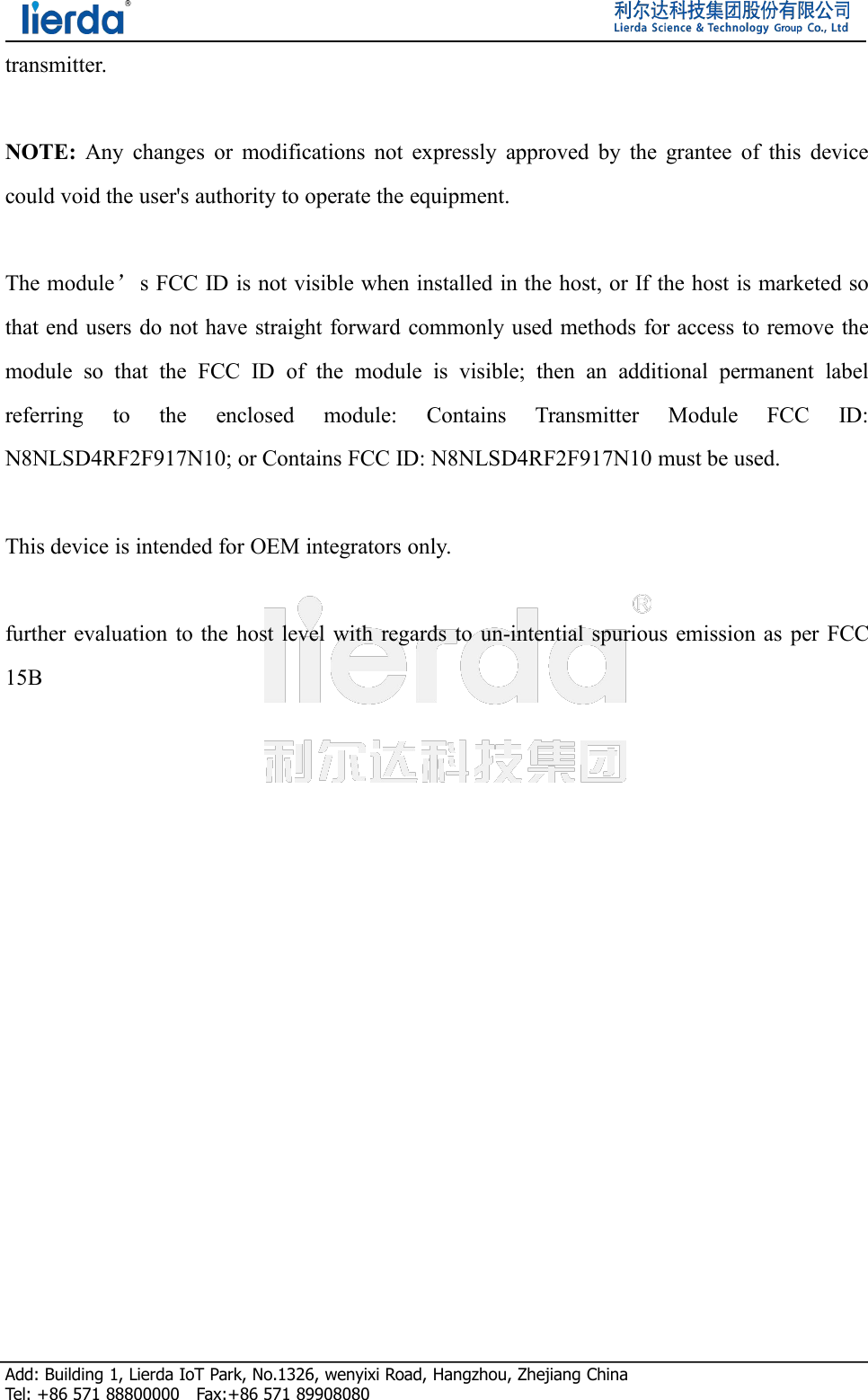 Add: Building 1, Lierda IoT Park, No.1326, wenyixi Road, Hangzhou, Zhejiang ChinaTel: +86 571 88800000 Fax:+86 571 89908080transmitter.NOTE: Any changes or modifications not expressly approved by the grantee of this devicecould void the user&apos;s authority to operate the equipment.The module’s FCC ID is not visible when installed in the host, or If the host is marketed sothat end users do not have straight forward commonly used methods for access to remove themodule so that the FCC ID of the module is visible; then an additional permanent labelreferring to the enclosed module: Contains Transmitter Module FCC ID:N8NLSD4RF2F917N10; or Contains FCC ID: N8NLSD4RF2F917N10 must be used.This device is intended for OEM integrators only.further evaluation to the host level with regards to un-intential spurious emission as per FCC15B