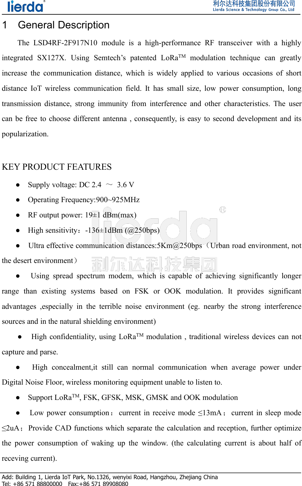 Add: Building 1, Lierda IoT Park, No.1326, wenyixi Road, Hangzhou, Zhejiang ChinaTel: +86 571 88800000 Fax:+86 571 899080801 General DescriptionThe LSD4RF-2F917N10 module is a high-performance RF transceiver with a highlyintegrated SX127X. Using Semtech’s patented LoRaTM modulation technique can greatlyincrease the communication distance, which is widely applied to various occasions of shortdistance IoT wireless communication field. It has small size, low power consumption, longtransmission distance, strong immunity from interference and other characteristics. The usercan be free to choose different antenna , consequently, is easy to second development and itspopularization.KEY PRODUCT FEATURES● Supply voltage: DC 2.4 ～3.6 V● Operating Frequency:900~925MHz● RF output power: 19±1 dBm(max)● High sensitivity：-136±1dBm (@250bps)● Ultra effective communication distances:5Km@250bps（Urban road environment, notthe desert environment）● Using spread spectrum modem, which is capable of achieving significantly longerrange than existing systems based on FSK or OOK modulation. It provides significantadvantages ,especially in the terrible noise environment (eg. nearby the strong interferencesources and in the natural shielding environment)● High confidentiality, using LoRaTM modulation , traditional wireless devices can notcapture and parse.● High concealment,it still can normal communication when average power underDigital Noise Floor, wireless monitoring equipment unable to listen to.● Support LoRaTM, FSK, GFSK, MSK, GMSK and OOK modulation● Low power consumption：current in receive mode ≤13mA ；current in sleep mode≤2uA；Provide CAD functions which separate the calculation and reception, further optimizethe power consumption of waking up the window. (the calculating current is about half ofreceving current).