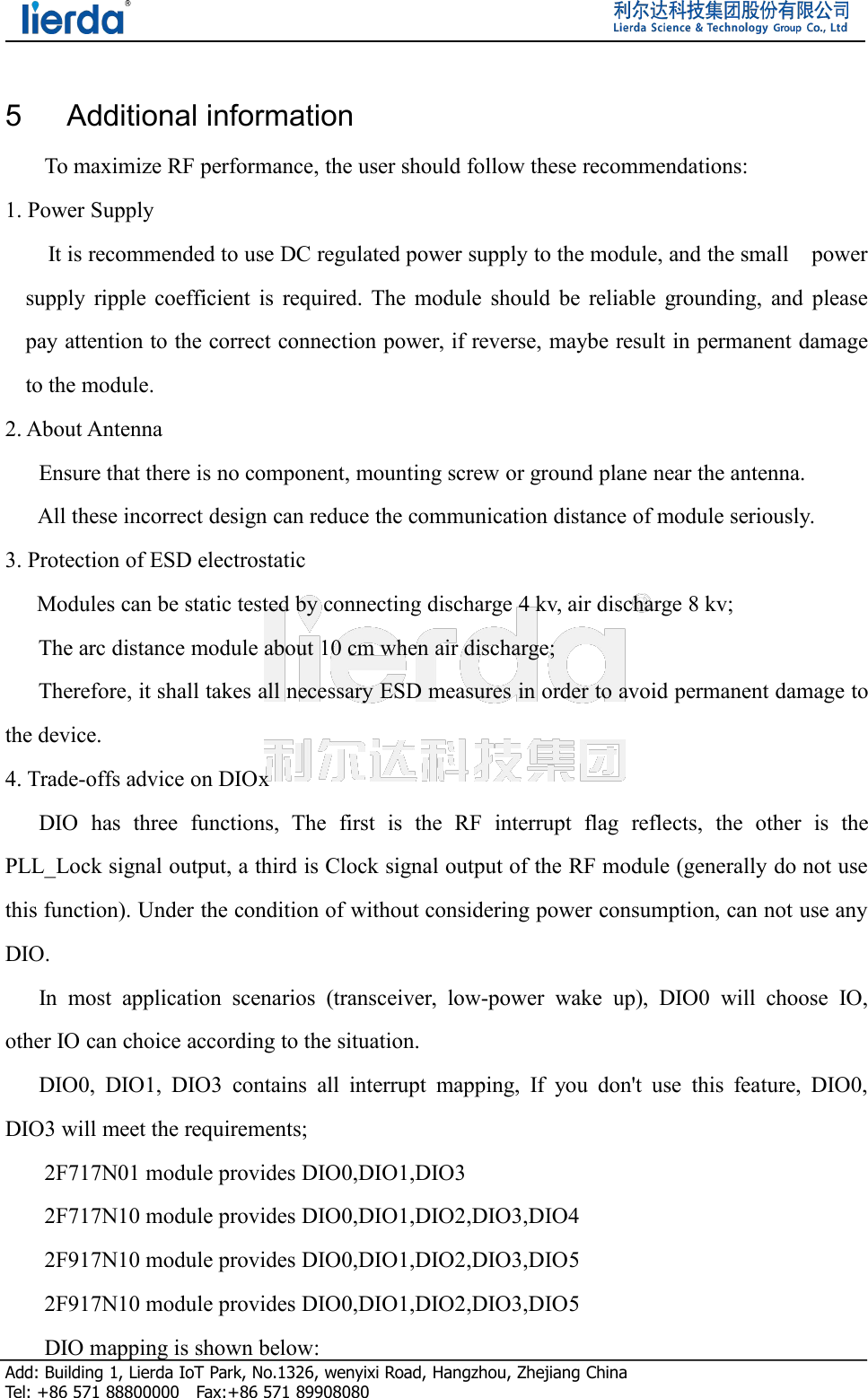 Add: Building 1, Lierda IoT Park, No.1326, wenyixi Road, Hangzhou, Zhejiang ChinaTel: +86 571 88800000 Fax:+86 571 899080805 Additional informationTo maximize RF performance, the user should follow these recommendations:1. Power SupplyIt is recommended to use DC regulated power supply to the module, and the small powersupply ripple coefficient is required. The module should be reliable grounding, and pleasepay attention to the correct connection power, if reverse, maybe result in permanent damageto the module.2. About AntennaEnsure that there is no component, mounting screw or ground plane near the antenna.All these incorrect design can reduce the communication distance of module seriously.3. Protection of ESD electrostaticModules can be static tested by connecting discharge 4 kv, air discharge 8 kv;The arc distance module about 10 cm when air discharge;Therefore, it shall takes all necessary ESD measures in order to avoid permanent damage tothe device.4. Trade-offs advice on DIOxDIO has three functions, The first is the RF interrupt flag reflects, the other is thePLL_Lock signal output, a third is Clock signal output of the RF module (generally do not usethis function). Under the condition of without considering power consumption, can not use anyDIO.In most application scenarios (transceiver, low-power wake up), DIO0 will choose IO,other IO can choice according to the situation.DIO0, DIO1, DIO3 contains all interrupt mapping, If you don&apos;t use this feature, DIO0,DIO3 will meet the requirements;2F717N01 module provides DIO0,DIO1,DIO32F717N10 module provides DIO0,DIO1,DIO2,DIO3,DIO42F917N10 module provides DIO0,DIO1,DIO2,DIO3,DIO52F917N10 module provides DIO0,DIO1,DIO2,DIO3,DIO5DIO mapping is shown below: