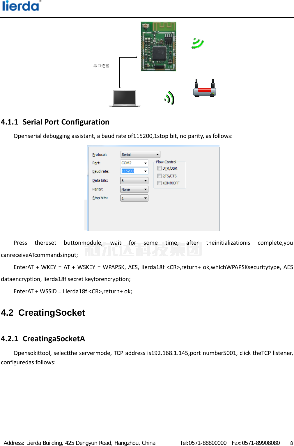  Address: Lierda Building, 425 Dengyun Road, Hangzhou, China         Tel:0571-88800000  Fax:0571-89908080                  8串口连接4.1.1 SerialPortConfigurationOpenserialdebuggingassistant,abaudrateof115200,1stopbit,noparity,asfollows: Presstheresetbuttonmodule,waitforsometime,aftertheinitializationiscomplete,youcanreceiveATcommandsinput;EnterAT+WKEY=AT+WSKEY=WPAPSK,AES,lierda18f&lt;CR&gt;,return+ok,whichWPAPSKsecuritytype,AESdataencryption,lierda18fsecretkeyforencryption;EnterAT+WSSID=Lierda18f&lt;CR&gt;,return+ok;4.2 CreatingSocket 4.2.1 CreatingaSocketAOpensokittool,selecttheservermode,TCPaddressis192.168.1.145,portnumber5001,clicktheTCPlistener,configuredasfollows: