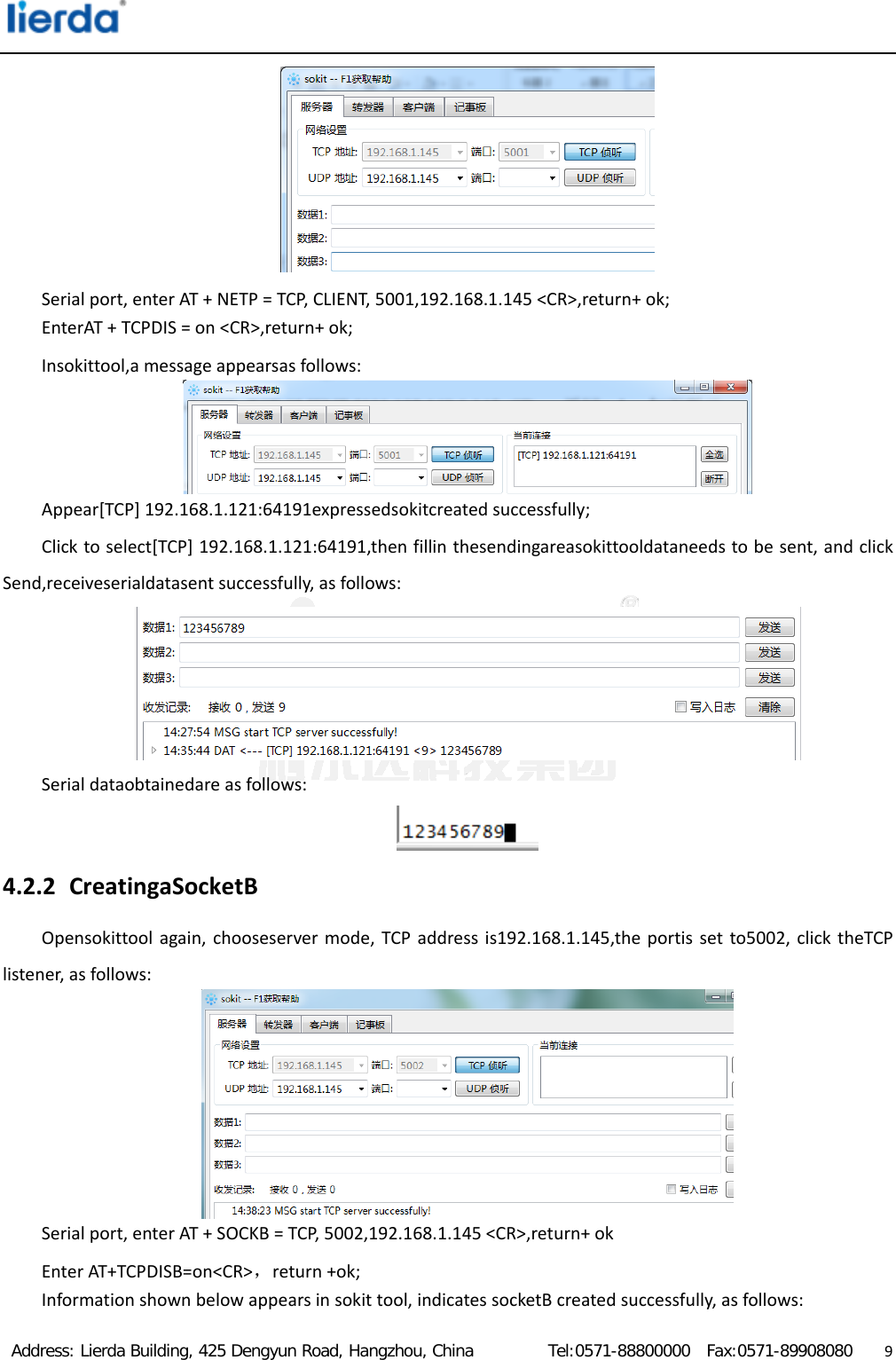  Address: Lierda Building, 425 Dengyun Road, Hangzhou, China         Tel:0571-88800000  Fax:0571-89908080                  9Serialport,enterAT+NETP=TCP,CLIENT,5001,192.168.1.145&lt;CR&gt;,return+ok;EnterAT+TCPDIS=on&lt;CR&gt;,return+ok;Insokittool,amessageappearsasfollows:Appear[TCP]192.168.1.121:64191expressedsokitcreatedsuccessfully;Clicktoselect[TCP]192.168.1.121:64191,thenfillinthesendingareasokittooldataneedstobesent,andclickSend,receiveserialdatasentsuccessfully,asfollows:Serialdataobtainedareasfollows:4.2.2 CreatingaSocketBOpensokittoolagain,chooseservermode,TCPaddressis192.168.1.145,theportissetto5002,clicktheTCPlistener,asfollows:Serialport,enterAT+SOCKB=TCP,5002,192.168.1.145&lt;CR&gt;,return+okEnterAT+TCPDISB=on&lt;CR&gt;，return+ok;Informationshownbelowappearsinsokittool,indicatessocketBcreatedsuccessfully,asfollows:
