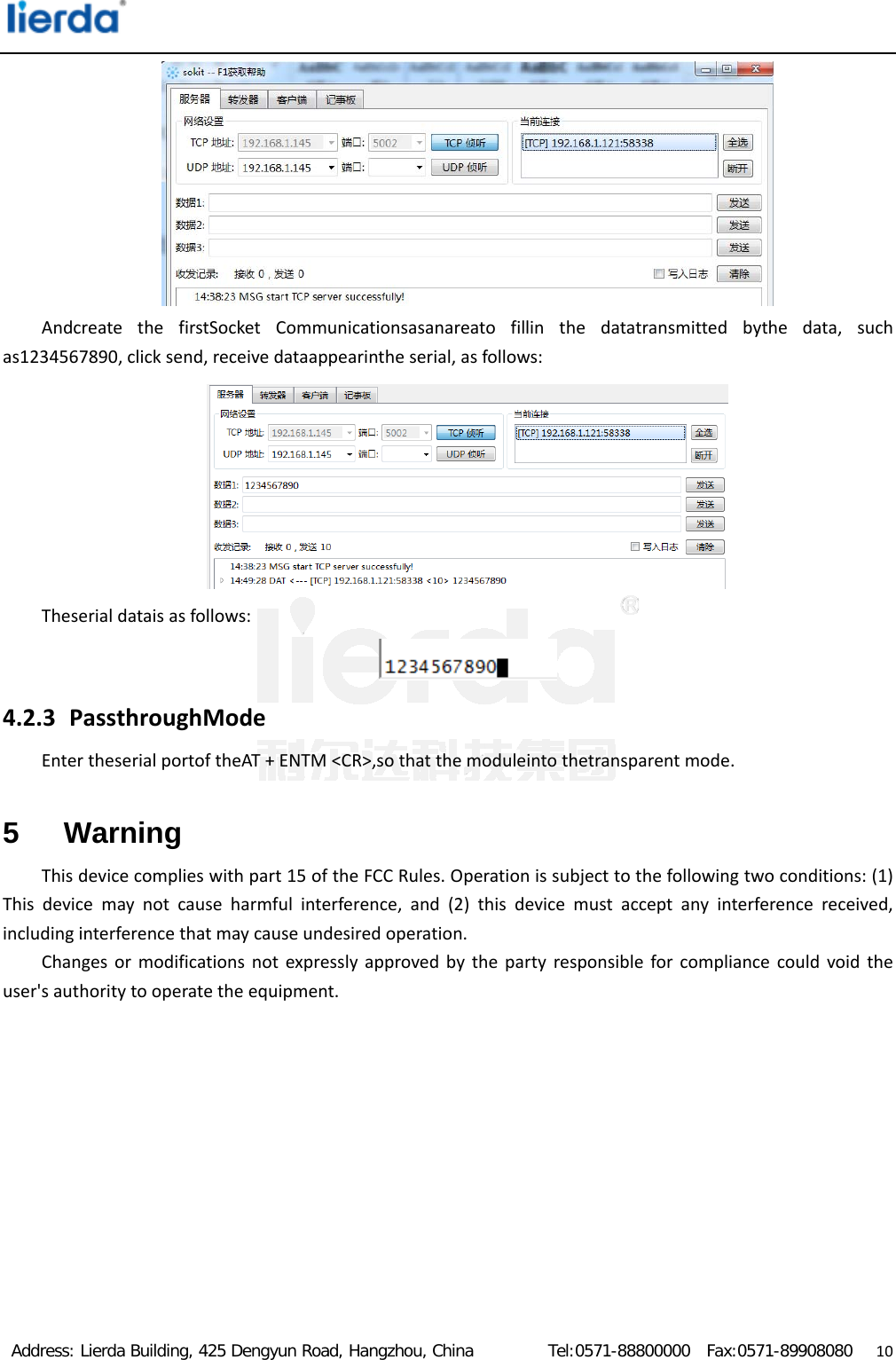  Address: Lierda Building, 425 Dengyun Road, Hangzhou, China         Tel:0571-88800000  Fax:0571-89908080                  10AndcreatethefirstSocketCommunicationsasanareatofillinthedatatransmittedbythedata,suchas1234567890,clicksend,receivedataappearintheserial,asfollows:Theserialdataisasfollows:4.2.3 PassthroughModeEntertheserialportoftheAT+ENTM&lt;CR&gt;,sothatthemoduleintothetransparentmode.5 Warning Thisdevicecomplieswithpart15oftheFCCRules.Operationissubjecttothefollowingtwoconditions:(1)Thisdevicemaynotcauseharmfulinterference,and(2)thisdevicemustacceptanyinterferencereceived,includinginterferencethatmaycauseundesiredoperation.Changesormodificationsnotexpresslyapprovedbythepartyresponsibleforcompliancecouldvoidtheuser&apos;sauthoritytooperatetheequipment.