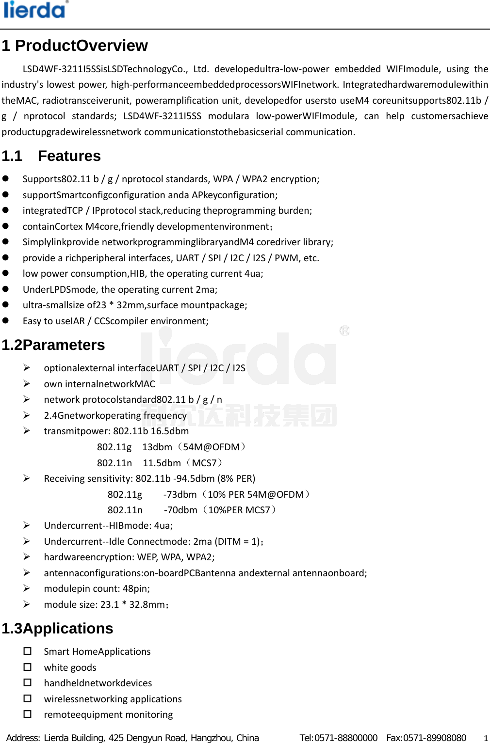  Address: Lierda Building, 425 Dengyun Road, Hangzhou, China         Tel:0571-88800000  Fax:0571-89908080                  11 ProductOverview LSD4WF‐3211I5SSisLSDTechnologyCo.,Ltd.developedultra‐low‐powerembeddedWIFImodule,usingtheindustry&apos;slowestpower,high‐performanceembeddedprocessorsWIFInetwork.IntegratedhardwaremodulewithintheMAC,radiotransceiverunit,poweramplificationunit,developedforuserstouseM4coreunitsupports802.11b/g/nprotocolstandards;LSD4WF‐3211I5SSmodularalow‐powerWIFImodule,canhelpcustomersachieveproductupgradewirelessnetworkcommunicationstothebasicserialcommunication.1.1 Features  Supports802.11b/g/nprotocolstandards,WPA/WPA2encryption; supportSmartconfigconfigurationandaAPkeyconfiguration; integratedTCP/IPprotocolstack,reducingtheprogrammingburden; containCortexM4core,friendlydevelopmentenvironment； SimplylinkprovidenetworkprogramminglibraryandM4coredriverlibrary; providearichperipheralinterfaces,UART/SPI/I2C/I2S/PWM,etc. lowpowerconsumption,HIB,theoperatingcurrent4ua; UnderLPDSmode,theoperatingcurrent2ma; ultra‐smallsizeof23*32mm,surfacemountpackage; EasytouseIAR/CCScompilerenvironment;1.2Parameters  optionalexternalinterfaceUART/SPI/I2C/I2S owninternalnetworkMAC networkprotocolstandard802.11b/g/n 2.4Gnetworkoperatingfrequency transmitpower:802.11b16.5dbm802.11g13dbm（54M@OFDM）802.11n11.5dbm（MCS7） Receivingsensitivity:802.11b‐94.5dbm(8%PER)802.11g‐73dbm（10%PER54M@OFDM）802.11n‐70dbm（10%PERMCS7） Undercurrent‐‐HIBmode:4ua; Undercurrent‐‐IdleConnectmode:2ma(DITM=1)； hardwareencryption:WEP,WPA,WPA2; antennaconfigurations:on‐boardPCBantennaandexternalantennaonboard; modulepincount:48pin; modulesize:23.1*32.8mm；1.3Applications  SmartHomeApplications whitegoods handheldnetworkdevices wirelessnetworkingapplications remoteequipmentmonitoring