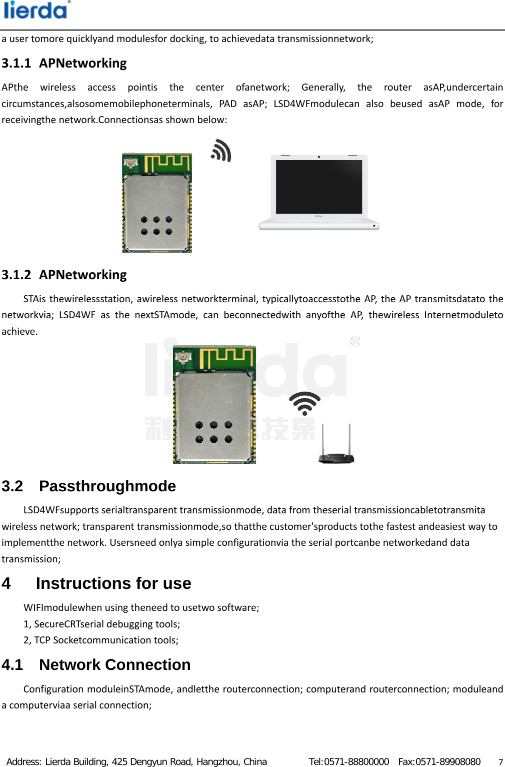  Address: Lierda Building, 425 Dengyun Road, Hangzhou, China         Tel:0571-88800000  Fax:0571-89908080                  7ausertomorequicklyandmodulesfordocking,toachievedatatransmissionnetwork;3.1.1 APNetworkingAPthewirelessaccesspointisthecenterofanetwork;Generally,therouterasAP,undercertaincircumstances,alsosomemobilephoneterminals,PADasAP;LSD4WFmodulecanalsobeusedasAPmode,forreceivingthenetwork.Connectionsasshownbelow:3.1.2 APNetworkingSTAisthewirelessstation,awirelessnetworkterminal,typicallytoaccesstotheAP,theAPtransmitsdatatothenetworkvia;LSD4WFasthenextSTAmode,canbeconnectedwithanyoftheAP,thewirelessInternetmoduletoachieve.3.2 Passthroughmode LSD4WFsupportsserialtransparenttransmissionmode,datafromtheserialtransmissioncabletotransmitawirelessnetwork;transparenttransmissionmode,sothatthecustomer&apos;sproductstothefastestandeasiestwaytoimplementthenetwork.Usersneedonlyasimpleconfigurationviatheserialportcanbenetworkedanddatatransmission;4  Instructions for use WIFImodulewhenusingtheneedtousetwosoftware;1,SecureCRTserialdebuggingtools;2,TCPSocketcommunicationtools;4.1 Network Connection ConfigurationmoduleinSTAmode,andlettherouterconnection;computerandrouterconnection;moduleandacomputerviaaserialconnection;