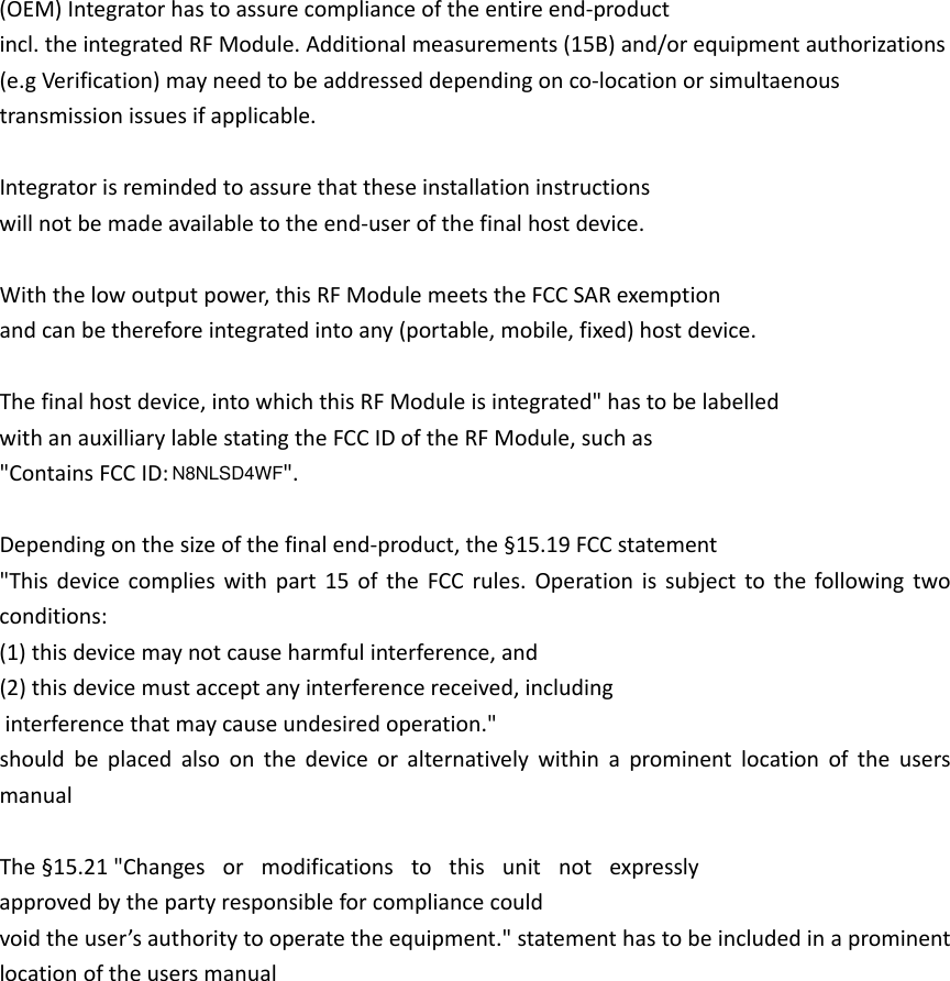 (OEM)Integratorhastoassurecomplianceoftheentireend‐productincl.theintegratedRFModule.Additionalmeasurements(15B)and/orequipmentauthorizations(e.gVerification)mayneedtobeaddresseddependingonco‐locationorsimultaenoustransmissionissuesifapplicable.Integratorisremindedtoassurethattheseinstallationinstructionswillnotbemadeavailabletotheend‐userofthefinalhostdevice.Withthelowoutputpower,thisRFModulemeetstheFCCSARexemptionandcanbethereforeintegratedintoany(portable,mobile,fixed)hostdevice.Thefinalhostdevice,intowhichthisRFModuleisintegrated&quot;hastobelabelledwithanauxilliarylablestatingtheFCCIDoftheRFModule,suchas&quot;ContainsFCCID:&quot;. Dependingonthesizeofthefinalend‐product,the§15.19FCCstatement&quot;Thisdevicecomplieswithpart15oftheFCCrules.Operationissubjecttothefollowingtwoconditions:(1)thisdevicemaynotcauseharmfulinterference,and(2)thisdevicemustacceptanyinterferencereceived,includinginterferencethatmaycauseundesiredoperation.&quot;shouldbeplacedalsoonthedeviceoralternativelywithinaprominentlocationoftheusersmanualThe§15.21&quot;Changes or modifications to this unit not expresslyapprovedbythepartyresponsibleforcompliancecouldvoidtheuser’sauthoritytooperatetheequipment.&quot;statementhastobeincludedinaprominentlocationoftheusersmanualN8NLSD4WF