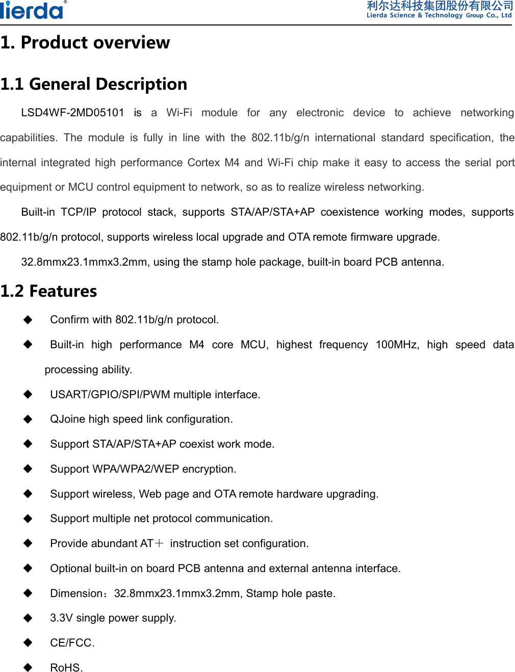 1. Product overview1.1 General DescriptionLSD4WF-2MD05101 is a Wi-Fi module for any electronic device to achieve networkingcapabilities. The module is fully in line with the 802.11b/g/n international standard specification, theinternal integrated high performance Cortex M4 and Wi-Fi chip make it easy to access the serial portequipment or MCU control equipment to network, so as to realize wireless networking.Built-in TCP/IP protocol stack, supports STA/AP/STA+AP coexistence working modes, supports802.11b/g/n protocol, supports wireless local upgrade and OTA remote firmware upgrade.32.8mmx23.1mmx3.2mm, using the stamp hole package, built-in board PCB antenna.1.2 FeaturesConfirm with 802.11b/g/n protocol.Built-in high performance M4 core MCU, highest frequency 100MHz, high speed dataprocessing ability.USART/GPIO/SPI/PWM multiple interface.QJoine high speed link configuration.Support STA/AP/STA+AP coexist work mode.Support WPA/WPA2/WEP encryption.Support wireless, Web page and OTA remote hardware upgrading.Support multiple net protocol communication.Provide abundant AT＋instruction set configuration.Optional built-in on board PCB antenna and external antenna interface.Dimension：32.8mmx23.1mmx3.2mm, Stamp hole paste.3.3V single power supply.CE/FCC.RoHS.