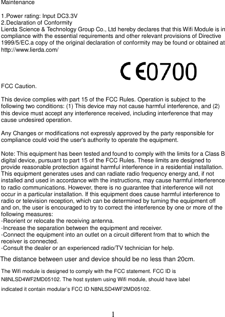   1 Maintenance  1.Power rating: Input DC3.3V 2.Declaration of Conformity Lierda Science &amp; Technology Group Co., Ltd hereby declares that this Wifi Module is in compliance with the essential requirements and other relevant provisions of Directive 1999/5/EC.a copy of the original declaration of conformity may be found or obtained at http://www.lierda.com/     FCC Caution.  This device complies with part 15 of the FCC Rules. Operation is subject to the following two conditions: (1) This device may not cause harmful interference, and (2) this device must accept any interference received, including interference that may cause undesired operation.  Any Changes or modifications not expressly approved by the party responsible for compliance could void the user&apos;s authority to operate the equipment.  Note: This equipment has been tested and found to comply with the limits for a Class B digital device, pursuant to part 15 of the FCC Rules. These limits are designed to provide reasonable protection against harmful interference in a residential installation. This equipment generates uses and can radiate radio frequency energy and, if not installed and used in accordance with the instructions, may cause harmful interference to radio communications. However, there is no guarantee that interference will not occur in a particular installation. If this equipment does cause harmful interference to radio or television reception, which can be determined by turning the equipment off and on, the user is encouraged to try to correct the interference by one or more of the following measures: -Reorient or relocate the receiving antenna. -Increase the separation between the equipment and receiver. -Connect the equipment into an outlet on a circuit different from that to which the receiver is connected. -Consult the dealer or an experienced radio/TV technician for help.  The distance between user and device should be no less than 20cm.The Wifi module is designed to comply with the FCC statement. FCC ID is N8NLSD4WF2MD05102. The host system using Wifi module, should have label indicated it contain modular’s FCC ID N8NLSD4WF2MD05102.