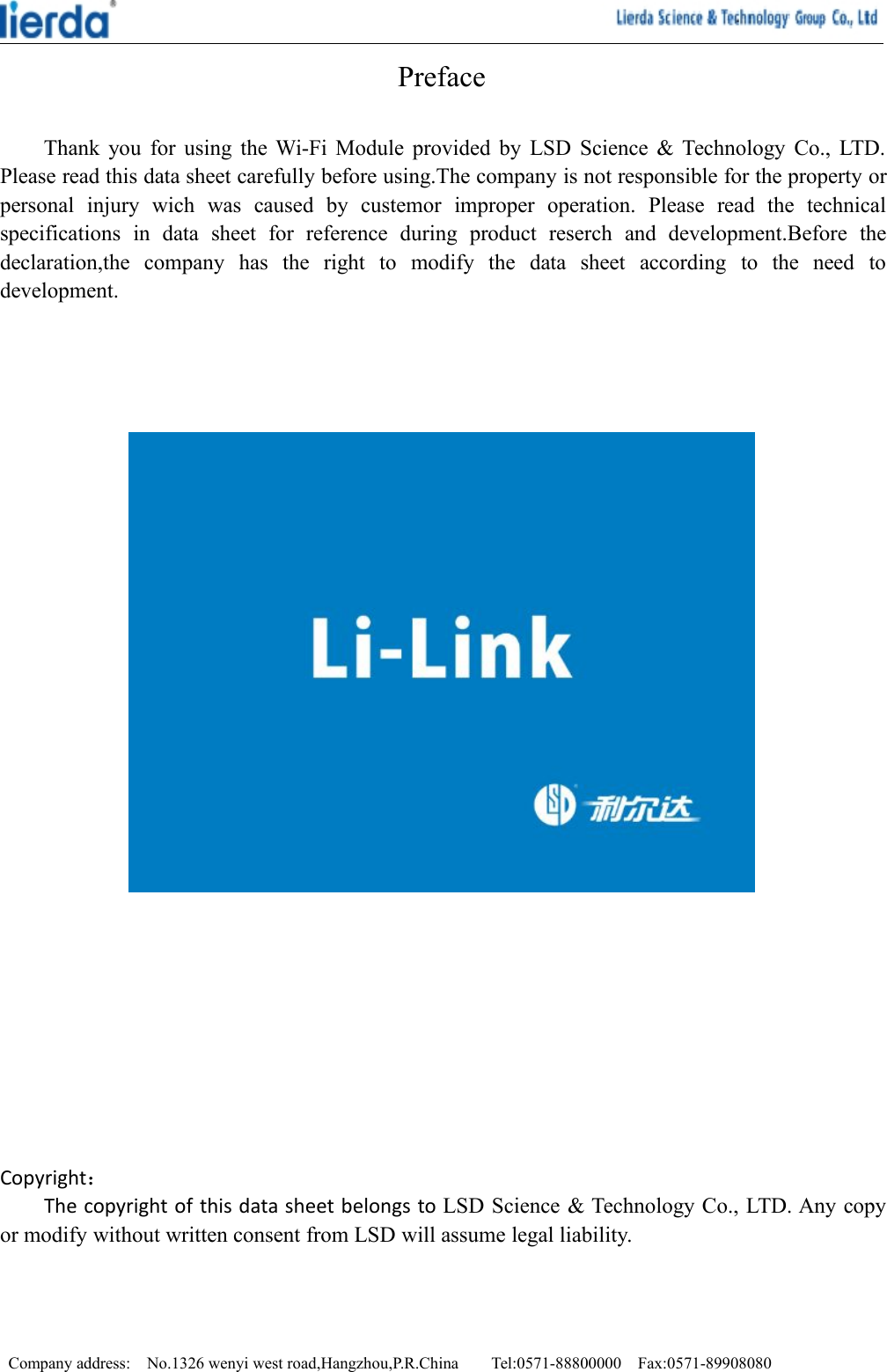 Company address: No.1326 wenyi west road,Hangzhou,P.R.China Tel:0571-88800000 Fax:0571-89908080PrefaceThank you for using the Wi-Fi Module provided by LSD Science &amp; Technology Co., LTD.Please read this data sheet carefully before using.The company is not responsible for the property orpersonal injury wich was caused by custemor improper operation. Please read the technicalspecifications in data sheet for reference during product reserch and development.Before thedeclaration,the company has the right to modify the data sheet according to the need todevelopment.Copyright：The copyright of this data sheet belongs to LSD Science &amp; Technology Co., LTD. Any copyor modify without written consent from LSD will assume legal liability.