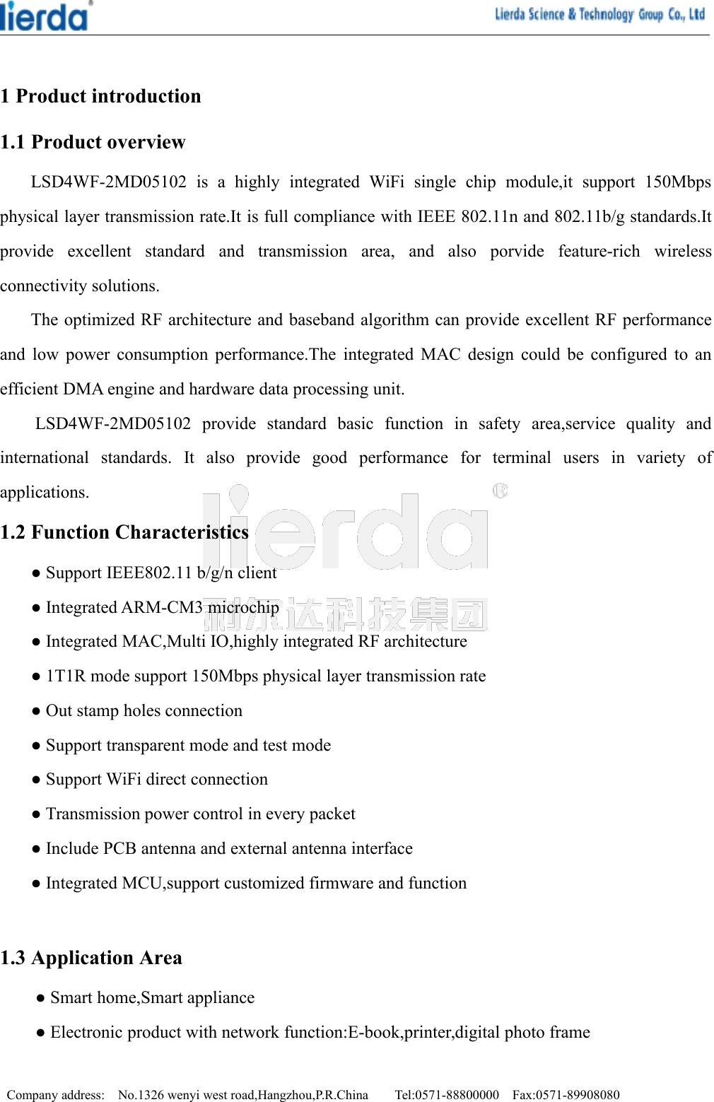 Company address: No.1326 wenyi west road,Hangzhou,P.R.China Tel:0571-88800000 Fax:0571-899080801 Product introduction1.1 Product overviewLSD4WF-2MD05102 is a highly integrated WiFi single chip module,it support 150Mbpsphysical layer transmission rate.It is full compliance with IEEE 802.11n and 802.11b/g standards.Itprovide excellent standard and transmission area, and also porvide feature-rich wirelessconnectivity solutions.The optimized RF architecture and baseband algorithm can provide excellent RF performanceand low power consumption performance.The integrated MAC design could be configured to anefficient DMA engine and hardware data processing unit.LSD4WF-2MD05102 provide standard basic function in safety area,service quality andinternational standards. It also provide good performance for terminal users in variety ofapplications.1.2 Function Characteristics● Support IEEE802.11 b/g/n client● Integrated ARM-CM3 microchip● Integrated MAC,Multi IO,highly integrated RF architecture● 1T1R mode support 150Mbps physical layer transmission rate● Out stamp holes connection● Support transparent mode and test mode● Support WiFi direct connection● Transmission power control in every packet● Include PCB antenna and external antenna interface● Integrated MCU,support customized firmware and function1.3 Application Area● Smart home,Smart appliance● Electronic product with network function:E-book,printer,digital photo frame