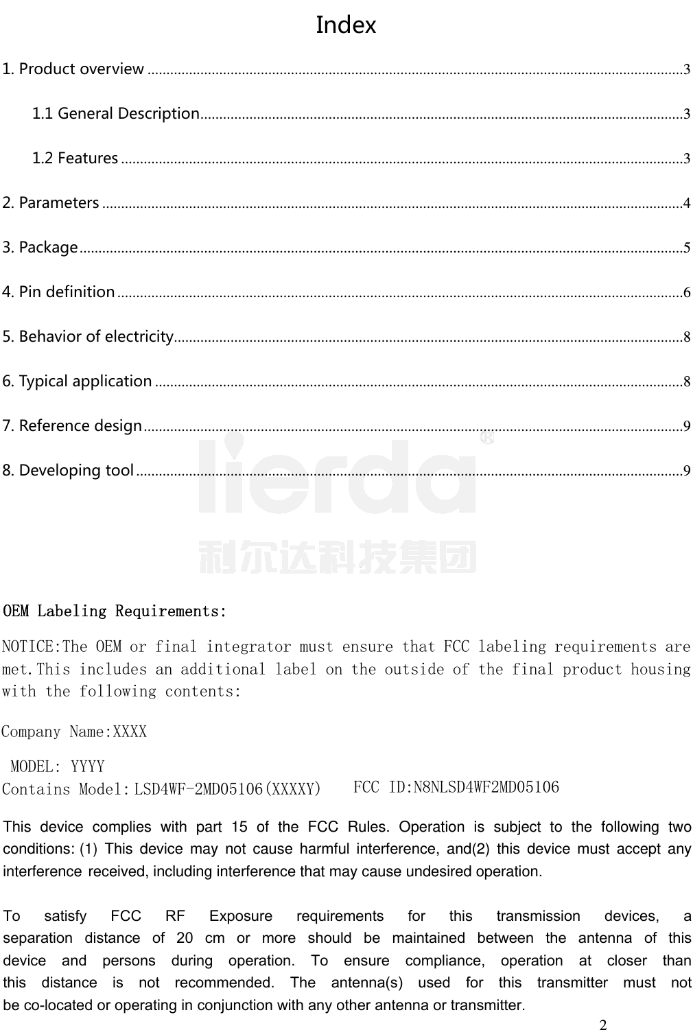 2 Index1.Productoverview .............................................................................................................................................. 3 1.1GeneralDescription ................................................................................................................................ 3 1.2Features ..................................................................................................................................................... 3 2.Parameters .......................................................................................................................................................... 4 3.Package ................................................................................................................................................................ 5 4.Pindefinition ...................................................................................................................................................... 6 5.Behaviorofelectricity ....................................................................................................................................... 8 6.Typicalapplication ............................................................................................................................................ 8 7.Referencedesign ............................................................................................................................................... 9 8.Developingtool ................................................................................................................................................. 9 OEM Labeling Requirements:  NOTICE:The OEM or final integrator must ensure that FCC labeling requirements are met.This includes an additional label on the outside of the final product housing with the following contents: Company Name：ＸＸＸＸ MODEL: ＹＹＹＹ Contains Model: LSD4WF-2MD05106(XXXXY) FCC ID:N8NLSD4WF2MD05106 This  device  complies  with  part  15  of  the  FCC  Rules.  Operation  is  subject  to  the  following  two conditions: (1) This device may not cause harmful interference, and(2) this device must accept any interference received, including interference that may cause undesired operation.To  satisfy  FCC  RF  Exposure  requirements  for  this  transmission  devices,  aseparation  distance  of  20  cm  or  more  should  be  maintained  between  the  antenna  of  thisdevice  and  persons  during  operation.  To  ensure  compliance,  operation  at  closer  thanthis  distance  is  not  recommended.  The  antenna(s)  used  for  this  transmitter  must  notbe co-located or operating in conjunction with any other antenna or transmitter.