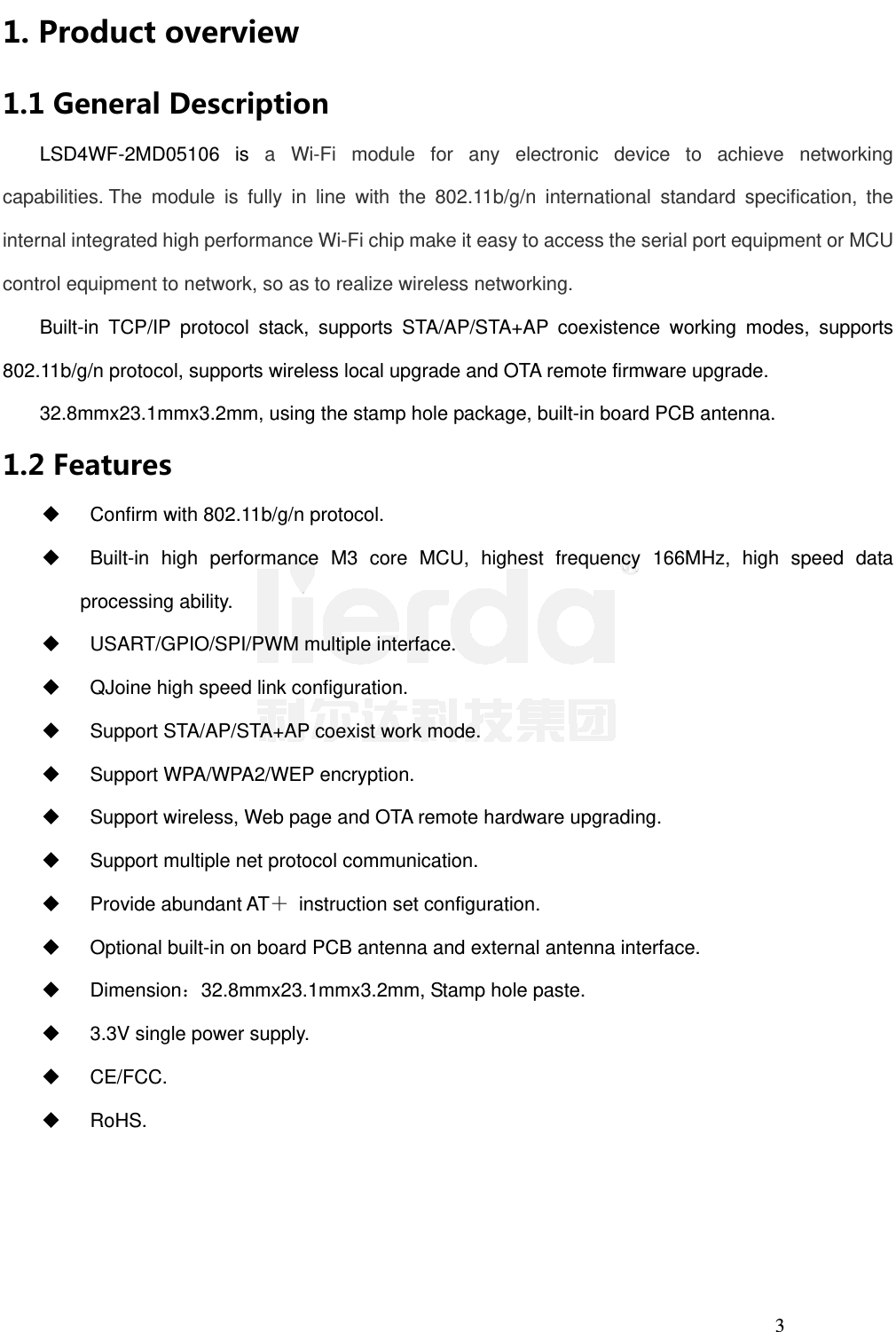 3 1. Productoverview1.1GeneralDescriptionLSD4WF-2MD05106 is a Wi-Fi module for any electronic device to achieve networking capabilities. The module is fully in line with the 802.11b/g/n international standard specification, the internal integrated high performance Wi-Fi chip make it easy to access the serial port equipment or MCU control equipment to network, so as to realize wireless networking.  Built-in TCP/IP protocol stack, supports STA/AP/STA+AP coexistence working modes, supports 802.11b/g/n protocol, supports wireless local upgrade and OTA remote firmware upgrade. 32.8mmx23.1mmx3.2mm, using the stamp hole package, built-in board PCB antenna. 1.2FeaturesConfirm with 802.11b/g/n protocol.Built-in high performance M3 core MCU, highest frequency 166MHz, high speed dataprocessing ability. USART/GPIO/SPI/PWM multiple interface.QJoine high speed link configuration.Support STA/AP/STA+AP coexist work mode.Support WPA/WPA2/WEP encryption.Support wireless, Web page and OTA remote hardware upgrading.Support multiple net protocol communication. Provide abundant AT＋  instruction set configuration.Optional built-in on board PCB antenna and external antenna interface. Dimension：32.8mmx23.1mmx3.2mm, Stamp hole paste.3.3V single power supply. CE/FCC. RoHS.