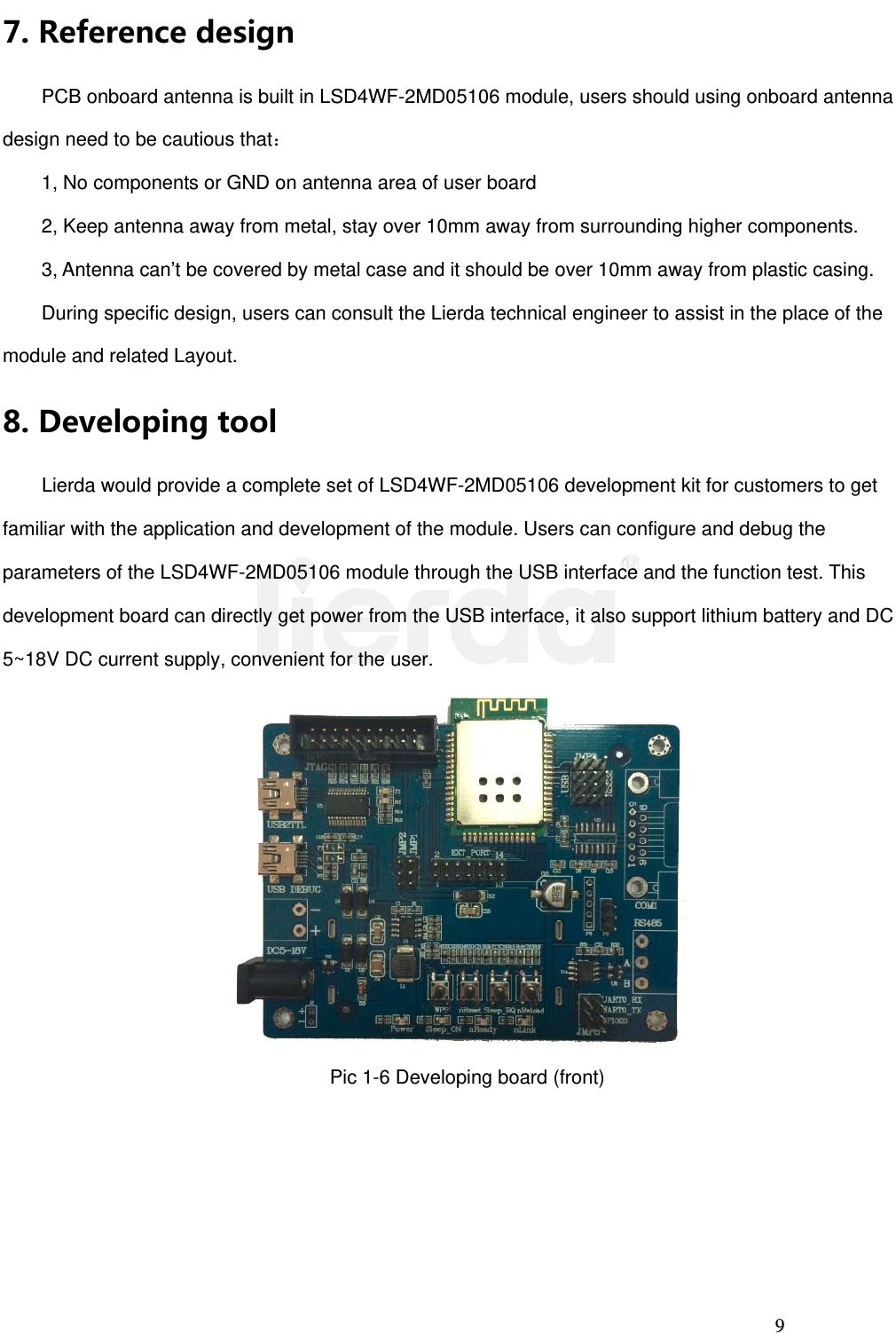 9 7. ReferencedesignPCB onboard antenna is built in LSD4WF-2MD05106 module, users should using onboard antenna design need to be cautious that： 1, No components or GND on antenna area of user board 2, Keep antenna away from metal, stay over 10mm away from surrounding higher components. 3, Antenna can’t be covered by metal case and it should be over 10mm away from plastic casing. During specific design, users can consult the Lierda technical engineer to assist in the place of the module and related Layout. 8. Developingtool    Lierda would provide a complete set of LSD4WF-2MD05106 development kit for customers to get familiar with the application and development of the module. Users can configure and debug the parameters of the LSD4WF-2MD05106 module through the USB interface and the function test. This development board can directly get power from the USB interface, it also support lithium battery and DC 5~18V DC current supply, convenient for the user. Pic 1-6 Developing board (front) 