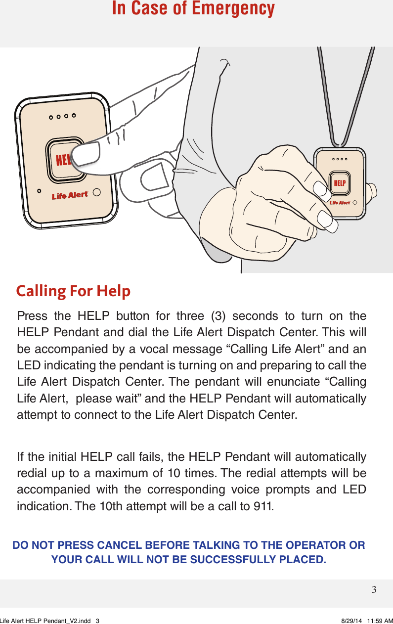 3Press  the  HELP  button  for  three  (3)  seconds  to  turn  on  the HELP Pendant and dial the Life Alert Dispatch Center. This will be accompanied by a vocal message “Calling Life Alert” and an LED indicating the pendant is turning on and preparing to call the Life Alert  Dispatch  Center. The  pendant  will  enunciate “Calling Life Alert,  please wait” and the HELP Pendant will automatically attempt to connect to the Life Alert Dispatch Center. If the initial HELP call fails, the HELP Pendant will automatically redial up to a maximum of 10 times. The redial attempts will be accompanied  with  the  corresponding  voice  prompts  and  LED indication. The 10th attempt will be a call to 911. Calling For HelpIn Case of Emergency DO NOT PRESS CANCEL BEFORE TALKING TO THE OPERATOR OR YOUR CALL WILL NOT BE SUCCESSFULLY PLACED. Life Alert HELP Pendant_V2.indd   3 8/29/14   11:59 AM