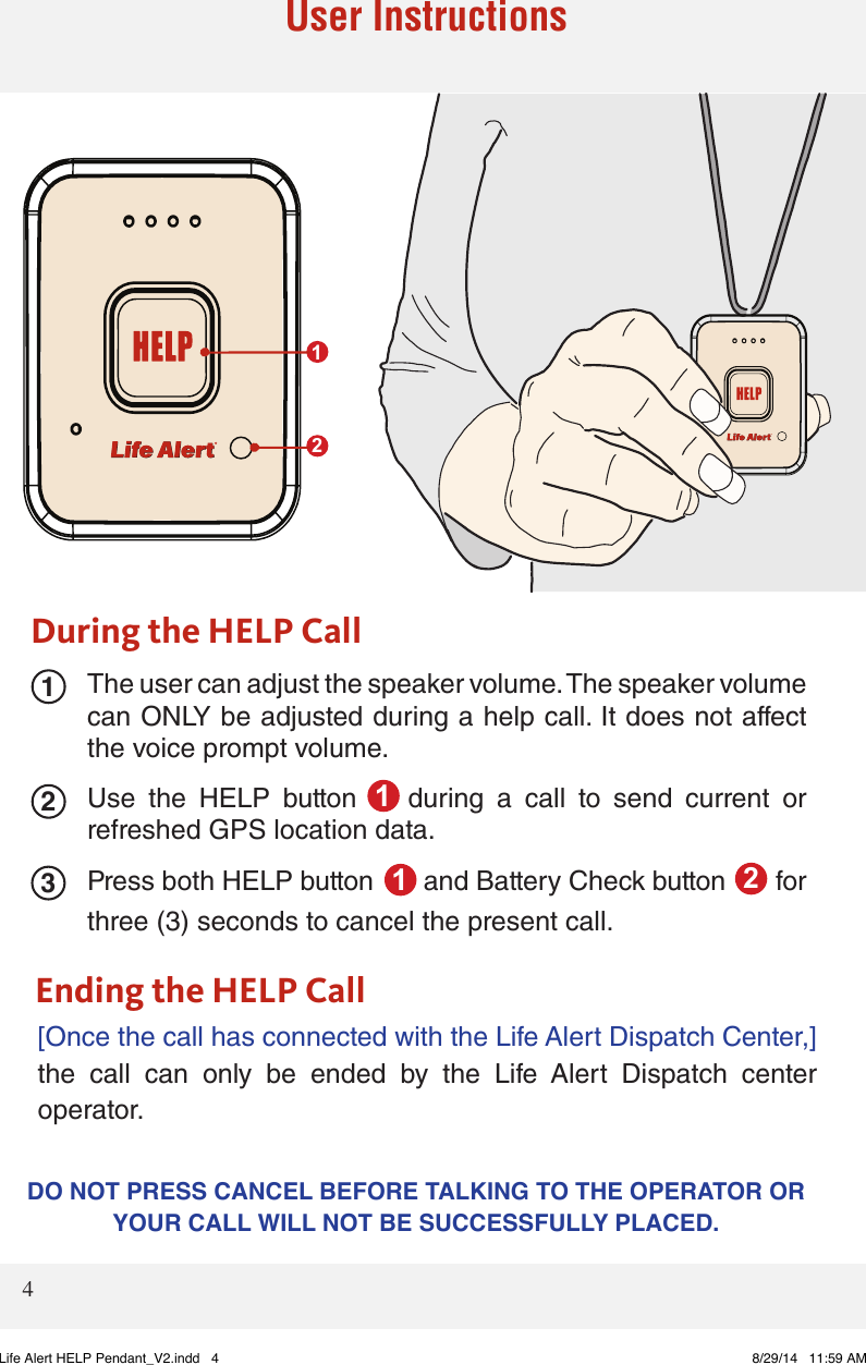 231DO NOT PRESS CANCEL BEFORE TALKING TO THE OPERATOR OR YOUR CALL WILL NOT BE SUCCESSFULLY PLACED. 4User InstructionsThe user can adjust the speaker volume. The speaker volume can ONLY be adjusted during a help call. It does not affect the voice prompt volume. Use  the  HELP  button        during  a  call  to  send  current  or refreshed GPS location data. Press both HELP button       and Battery Check button       for three (3) seconds to cancel the present call. [Once the call has connected with the Life Alert Dispatch Center,] the  call  can  only  be  ended  by  the  Life  Alert  Dispatch  center operator.  During the HELP CallEnding the HELP Call12112Life Alert HELP Pendant_V2.indd   4 8/29/14   11:59 AM