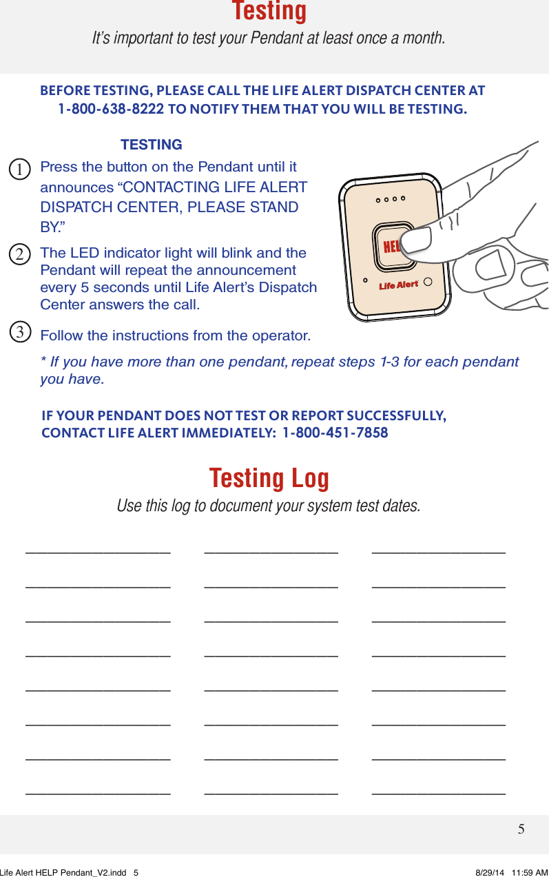 5TestingIt’s important to test your Pendant at least once a month.TESTING 231BEFORE TESTING, PLEASE CALL THE LIFE ALERT DISPATCH CENTER AT 1-800-638-8222 TO NOTIFY THEM THAT YOU WILL BE TESTING.Follow the instructions from the operator.* If you have more than one pendant, repeat steps 1-3 for each pendant you have.IF YOUR PENDANT DOES NOT TEST OR REPORT SUCCESSFULLY,  CONTACT LIFE ALERT IMMEDIATELY:  1-800-451-7858_____________     ____________     _________________________     ____________     _________________________     ____________     _________________________     ____________     _________________________     ____________     _________________________     ____________     _________________________     ____________     _________________________     ____________     ____________Testing LogUse this log to document your system test dates.Press the button on the Pendant until it announces “CONTACTING LIFE ALERT DISPATCH CENTER, PLEASE STAND BY.”  The LED indicator light will blink and the Pendant will repeat the announcement every 5 seconds until Life Alert’s Dispatch  Center answers the call. Life Alert HELP Pendant_V2.indd   5 8/29/14   11:59 AM