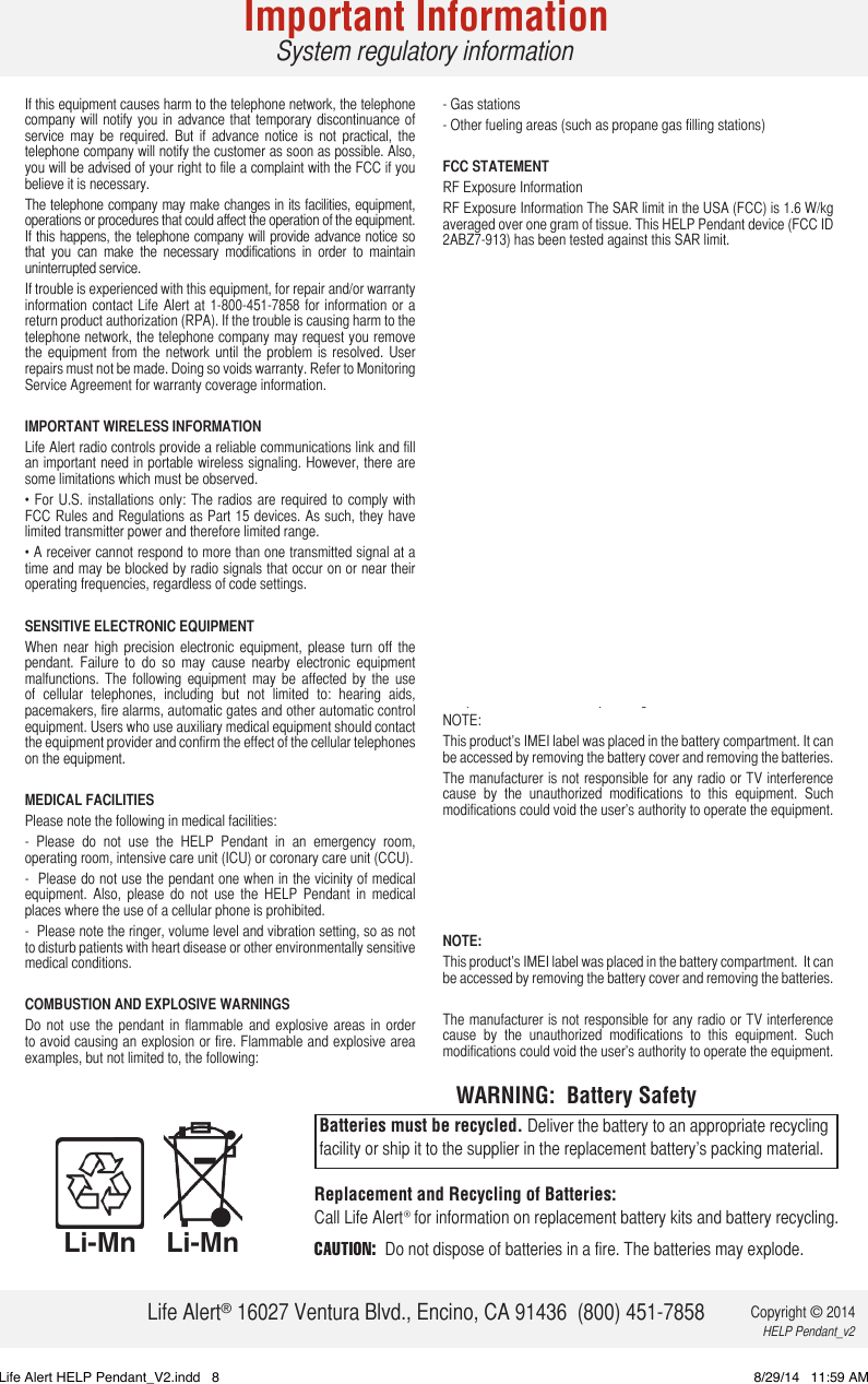 If this equipment causes harm to the telephone network, the telephone company will  notify you  in advance that temporary discontinuance of service  may  be  required.  But  if  advance  notice  is  not  practical,  the telephone company will notify the customer as soon as possible. Also, you will be advised of your right to file a complaint with the FCC if you believe it is necessary.The telephone company may make changes in its facilities, equipment, operations or procedures that could affect the operation of the equipment. If this happens, the telephone company will provide advance notice so that  you  can  make  the  necessary  modifications  in  order  to  maintain uninterrupted service.If trouble is experienced with this equipment, for repair and/or warranty information contact  Life Alert  at 1-800-451-7858 for  information or  a return product authorization (RPA). If the trouble is causing harm to the telephone network, the telephone company may request you remove the  equipment  from  the  network  until  the  problem  is  resolved.  User repairs must not be made. Doing so voids warranty. Refer to Monitoring Service Agreement for warranty coverage information.IMPORTANT WIRELESS INFORMATIONLife Alert radio controls provide a reliable communications link and fill an important need in portable wireless signaling. However, there are some limitations which must be observed.• For  U.S.  installations only:  The  radios are  required  to comply  with FCC Rules and Regulations as Part 15 devices. As such, they have limited transmitter power and therefore limited range.• A receiver cannot respond to more than one transmitted signal at a time and may be blocked by radio signals that occur on or near their operating frequencies, regardless of code settings.SENSITIVE ELECTRONIC EQUIPMENTWhen  near  high  precision  electronic  equipment,  please  turn  off  the pendant.  Failure  to  do  so  may  cause  nearby  electronic  equipment malfunctions.  The  following  equipment  may  be  affected  by  the  use of  cellular  telephones,  including  but  not  limited  to:  hearing  aids, pacemakers, fire alarms, automatic gates and other automatic control equipment. Users who use auxiliary medical equipment should contact the equipment provider and confirm the effect of the cellular telephones on the equipment. MEDICAL FACILITIESPlease note the following in medical facilities:-  Please  do  not  use  the  HELP  Pendant  in  an  emergency  room, operating room, intensive care unit (ICU) or coronary care unit (CCU). -  Please do not use the pendant one when in the vicinity of medical equipment.  Also,  please  do  not  use  the  HELP  Pendant  in  medical places where the use of a cellular phone is prohibited. -  Please note the ringer, volume level and vibration setting, so as not to disturb patients with heart disease or other environmentally sensitive medical conditions. COMBUSTION AND EXPLOSIVE WARNINGS Do  not  use  the  pendant  in flammable  and  explosive  areas  in  order to avoid causing an explosion or fire. Flammable and explosive area examples, but not limited to, the following: - Gas stations - Other fueling areas (such as propane gas filling stations) FCC STATEMENTRF Exposure InformationRF Exposure Information The SAR limit in the USA (FCC) is 1.6 W/kg averaged over one gram of tissue. This HELP Pendant device (FCC ID 2ABZ7-913) has been tested against this SAR limit. The highest SAR  value  reported under this  standard  during  product certification for use at the ear is 0.946 W/kg. Tests  for  SAR  are  conducted  using  standard  operation  positions specified  by  the  FCC  with  the  device  transmitting  at  its  highest certified power level in all tested frequency bands. Although the SAR is determined at the highest certified power level, the actual SAR level of the device while in operation can be well below the maximum value. This is because  the device is  designed to operate  at multiple power levels so as to use only the power required to reach the network. In general,  the  closer  you  are  to a  wireless  base  station  antenna,  the lower the power output. Before a device model is available for sale to the public, it must be tested and certified to the FCC that it does not exceed the limit established by the government-adopted requirement for safe exposure. The tests are performed in positions and locations (e.g., at the ear and worn on the body) as required by the FCC for each model. (Body – worn measurements may differ among device models, depending upon available accessories and FCC requirements.) While there may be differences between the SAR levels or various devices at various positions, they all meet the government requirement for safe exposure. For  body  worn  operation,  this  device  has  been  tested  and  meets the  FCC  RF  exposure  guidelines  when  used  with  an  accessory that  contains  no  metal.  Use  of  other  accessories  may  not  ensure compliance with FCC RF exposure guidelines. NOTE: This product’s IMEI label was placed in the battery compartment. It can be accessed by removing the battery cover and removing the batteries. The manufacturer is not responsible for any radio or TV interference cause  by  the  unauthorized  modifications  to  this  equipment.  Such modifications could void the user’s authority to operate the equipment. For  body  worn  operation,  this  device  has  been  tested  and  meets the  FCC  RF  exposure  guidelines  when  used  with  an  accessory that  contains  no  metal.  Use  of  other  accessories  may  not  ensure compliance with FCC RF exposure guidelines. NOTE: This product’s IMEI label was placed in the battery compartment.  It can be accessed by removing the battery cover and removing the batteries. The manufacturer is not responsible for any radio or TV interference cause  by  the  unauthorized  modifications  to  this  equipment.  Such modifications could void the user’s authority to operate the equipment. Replacement and Recycling of Batteries: Call Life Alert® for information on replacement battery kits and battery recycling.CAUTION:  Do not dispose of batteries in a fire. The batteries may explode.Batteries must be recycled. Deliver the battery to an appropriate recycling facility or ship it to the supplier in the replacement battery’s packing material.WARNING:  Battery SafetyLi-MnLi-MnImportant InformationSystem regulatory informationLife Alert® 16027 Ventura Blvd., Encino, CA 91436  (800) 451-7858 Copyright © 2014 HELP Pendant_v2Life Alert HELP Pendant_V2.indd   8 8/29/14   11:59 AM