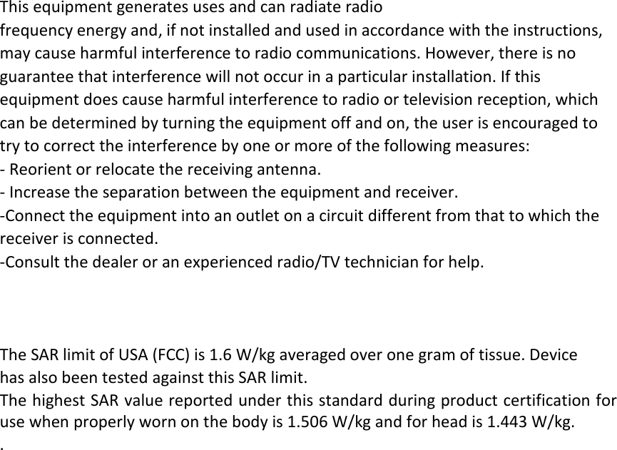 This equipment generates uses and can radiate radio frequency energy and, if not installed and used in accordance with the instructions, may cause harmful interference to radio communications. However, there is no guarantee that interference will not occur in a particular installation. If this equipment does cause harmful interference to radio or television reception, which can be determined by turning the equipment off and on, the user is encouraged to try to correct the interference by one or more of the following measures: ‐ Reorient or relocate the receiving antenna. ‐ Increase the separation between the equipment and receiver. ‐Connect the equipment into an outlet on a circuit different from that to which the receiver is connected. ‐Consult the dealer or an experienced radio/TV technician for help.  The SAR limit of USA (FCC) is 1.6 W/kg averaged over one gram of tissue. Device has also been tested against this SAR limit. The highest SAR value reported under this standard during product certification for use when properly worn on the body is 1.506 W/kg and for head is 1.443 W/kg.   .       