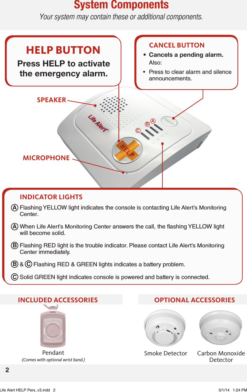 System ComponentsYour system may contain these or additional components.2Pendant (Comes with optional wrist band.)Carbon MonoxideDetectorSmoke DetectorOPTIONAL ACCESSORIESINCLUDED ACCESSORIESMICROPHONESPEAKERCANCEL BUTTON• Cancelsapendingalarm.Also: •  Press to clear alarm and silence announcements.•  Flashing YELLOW light indicates the console is contacting Life Alert’s Monitoring Center. •  When Life Alert’s Monitoring Center answers the call, the ashing YELLOW light will become solid. •  Flashing RED light is the trouble indicator. Please contact Life Alert’s Monitoring Center immediately. •  &amp;      Flashing RED &amp; GREEN lights indicates a battery problem.•  Solid GREEN light indicates console is powered and battery is connected. INDICATOR LIGHTSHELP BUTTONPress HELP to activate the emergency alarm.AAABBCCBCLife Alert HELP Pers_v3.indd   2 5/1/14   1:24 PM