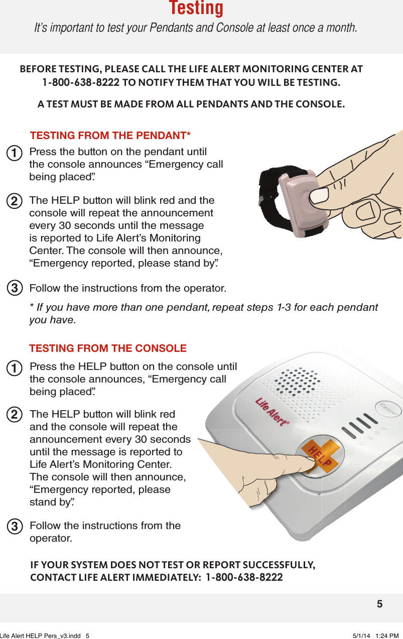 5TestingIt’s important to test your Pendants and Console at least once a month.TESTINGFROMTHEPENDANT*223311TESTINGFROMTHECONSOLEPress the button on the pendant until the console announces “Emergency call being placed”.The HELP button will blink red and the console will repeat the announcement every 30 seconds until the message is reported to Life Alert’s Monitoring Center. The console will then announce, “Emergency reported, please stand by”.BEFORE TESTING, PLEASE CALL THE LIFE ALERT MONITORING CENTER AT 1-800-638-8222 TO NOTIFY THEM THAT YOU WILL BE TESTING.A TEST MUST BE MADE FROM ALL PENDANTS AND THE CONSOLE.Follow the instructions from the operator.* If you have more than one pendant, repeat steps 1-3 for each pendant you have.The HELP button will blink red and the console will repeat the announcement every 30 seconds until the message is reported to Life Alert’s Monitoring Center. The console will then announce, “Emergency reported, please stand by”.Follow the instructions from the operator.IF YOUR SYSTEM DOES NOT TEST OR REPORT SUCCESSFULLY,  CONTACT LIFE ALERT IMMEDIATELY:  1-800-638-8222Press the HELP button on the console until the console announces, “Emergency call being placed”.Life Alert HELP Pers_v3.indd   5 5/1/14   1:24 PM