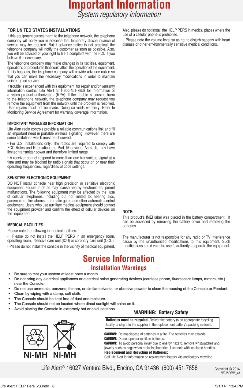 FOR UNITED STATES INSTALLATIONSIf this equipment causes harm to the telephone network, the telephone company will notify you in advance that temporary discontinuance of service  may  be  required.  But  if  advance  notice  is  not  practical,  the telephone company will notify the customer as soon as possible. Also, you will be advised of your right to file a complaint with the FCC if you believe it is necessary.The telephone company may make changes in its facilities, equipment, operations or procedures that could affect the operation of the equipment. If this happens, the telephone company will provide advance notice so that  you  can  make  the  necessary  modifications  in  order  to  maintain uninterrupted service.If trouble is experienced with this equipment, for repair and/or warranty information  contact  Life  Alert  at  1-800-451-7858  for  information  or a  return  product  authorization (RPA).  If the  trouble is  causing  harm to  the  telephone  network, the  telephone  company  may  request you remove the equipment from the network until the problem is resolved. User  repairs  must  not  be  made.  Doing  so  voids  warranty.  Refer  to Monitoring Service Agreement for warranty coverage information.IMPORTANT WIRELESS INFORMATIONLife Alert radio controls provide a reliable communications link and fill an important need in portable wireless signaling. However, there are some limitations which must be observed.• For  U.S.  installations only: The  radios are required to  comply with FCC Rules and Regulations as Part 15 devices. As such, they have limited transmitter power and therefore limited range.• A receiver cannot respond to more than one transmitted signal at a time and may be blocked by radio signals that occur on or near their operating frequencies, regardless of code settings.SENSITIVE ELECTRONIC EQUIPMENTDO  NOT  install  console  near  high  precision  or  sensitive  electronic equipment. Failure to do so may  cause nearby electronic equipment malfunctions. The  following equipment  may  be affected  by the    use of  cellular  telephones,  including  but  not  limited  to:  hearing  aids, pacemakers, fire alarms, automatic gates and other automatic control equipment. Users who use auxiliary medical equipment should contact the equipment provider and  confirm the effect of cellular  devices  on the  equipment.MEDICAL FACILITIESPlease note the following in medical facilities:-    Please  do  not  install  the  HELP  PERS  in  an  emergency  room, operating room, intensive care unit (ICU) or coronary care unit (CCU). - Please do not install the console in the vicinity of medical equipment.  Also, please do not install the HELP PERS in medical places where the use of a cellular phone is prohibited. -  Please note the volume level so as not to disturb patients with heart disease or other environmentally sensitive medical conditions.FCC STATEMENTRF Exposure InformationThe SAR limit in the USA (FCC) is 1.6 W/kg averaged over one gram of tissue.  This HELP PERS device  (FCC ID: 2ABZ7-914) has been tested against this SAR limit.The highest  SAR value reported  under this standard  during product certification for use at the ear is 0.946 W/kg.Tests  for  SAR  are  conducted  using  standard  operation  positions specified by the FCC with the device transmitting at its highest certified power  level  in  all  tested  frequency  bands.    Although  the    SAR  is determined at the highest certified power level, the actual SAR level of the device while in operation can be well below the maximum value. This is because the device is designed to operate at multiple power levels so as to use only the power required to reach the network.  In general,  the closer  you  are to  a  wireless  base station  antenna,  the lower the power output.   Before a device model is available for sale to the public, it must be tested and certified to the FCC that it does not exceed the limit established by the government-adopted requirement for safe exposure.  The tests are performed in positions and locations (e.g., at the ear and worn on the body) as required by the FCC for each model. (Body – worn measurements may differ among device models, depending upon available accessories and FCC requirements.)  While there may be differences between the SAR levels or various devices at various positions, they all meet the government requirement for safe exposure.For  body  worn  operation,  this  device  has  been  tested  and  meets the  FCC  RF  exposure  guidelines  when  used  with  an  accessory that  contains  no  metal.  Use  of  other  accessories  may  not  ensure compliance with FCC RF exposure guidelines. NOTE: This product’s IMEI label was placed in  the battery compartment.  It can  be  accessed  by  removing  the  battery  cover  and  removing  the batteries. The manufacturer is not responsible for any radio or TV interference cause  by  the  unauthorized  modifications  to  this  equipment.  Such modifications could void the user’s authority to operate the equipment. Service InformationInstallation Warnings•  Be sure to test your system at least once a month.•  Do not bring any electrical appliances or electrical noise generating devices (cordless phone, uorescent lamps, motors, etc.) near the Console.•  Do not use ammonia, benzene, thinner, or similar solvents, or abrasive powder to clean the housing of the Console or Pendant.•  Clean by wiping with a damp, soft cloth.•  The Console should be kept free of dust and moisture.•  The Console should not be located where direct sunlight will shine on it.•  Avoid placing the Console in extremely hot or cold locations.CAUTION:  Do not dispose of batteries in a fire. The batteries may explode.CAUTION:  Do not open or mutilate batteries. CAUTION:  To avoid personal injury due to energy hazard, remove wristwatches and jewelry such as rings when replacing batteries. Use tools with insulated handles.Replacement and Recycling of Batteries: Call Life Alert for information on replacement battery kits and battery recycling.Batteries must be recycled. Deliver the battery to an appropriate recycling facility or ship it to the supplier in the replacement battery’s packing material.WARNING:  Battery SafetyImportant InformationSystem regulatory informationLife Alert® 16027 Ventura Blvd., Encino, CA 91436  (800) 451-7858 Copyright © 2014 HELP PERS_v3Life Alert HELP Pers_v3.indd   8 5/1/14   1:24 PM