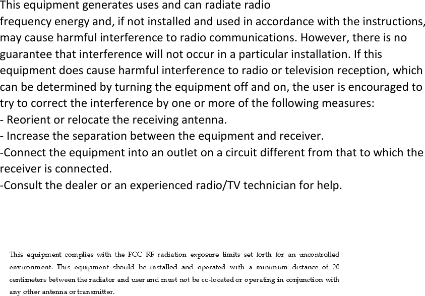 This equipment generates uses and can radiate radio frequency energy and, if not installed and used in accordance with the instructions, may cause harmful interference to radio communications. However, there is no guarantee that interference will not occur in a particular installation. If this equipment does cause harmful interference to radio or television reception, which can be determined by turning the equipment off and on, the user is encouraged to try to correct the interference by one or more of the following measures: ‐ Reorient or relocate the receiving antenna. ‐ Increase the separation between the equipment and receiver. ‐Connect the equipment into an outlet on a circuit different from that to which the receiver is connected. ‐Consult the dealer or an experienced radio/TV technician for help. When carrying the product or using it while worn on your body, maintain a distance of 20cm from the body to ensure compliance with RF exposure requirements.  