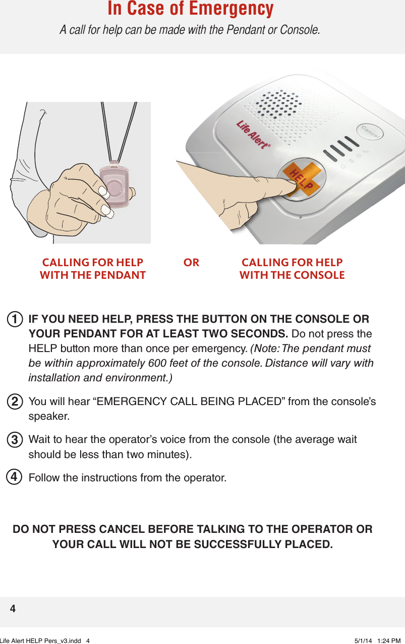 In Case of Emergency  A call for help can be made with the Pendant or Console.2341CALLING FOR HELP WITH THE PENDANTOR CALLING FOR HELP WITH THE CONSOLEIF YOU NEED HELP, PRESS THE BUTTON ON THE CONSOLE OR YOUR PENDANT FOR AT LEAST TWO SECONDS. Do not press the HELP button more than once per emergency. (Note: The pendant must be within approximately 600 feet of the console. Distance will vary with installation and environment.)You will hear “EMERGENCY CALL BEING PLACED” from the console’s speaker. Wait to hear the operator’s voice from the console (the average wait should be less than two minutes). Follow the instructions from the operator.DO NOT PRESS CANCEL BEFORE TALKING TO THE OPERATOR OR YOUR CALL WILL NOT BE SUCCESSFULLY PLACED. 4Life Alert HELP Pers_v3.indd   4 5/1/14   1:24 PM