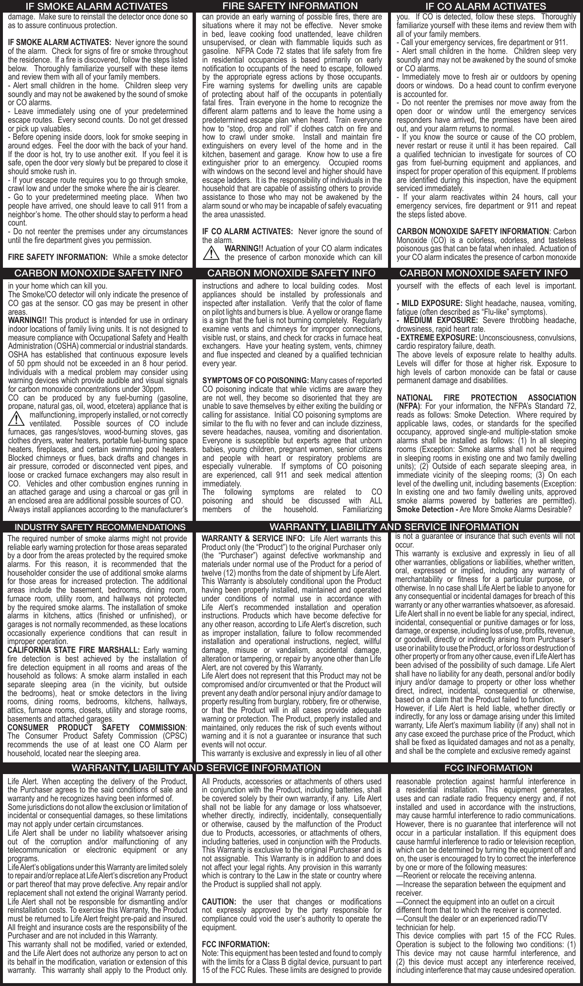 damage.  Make sure to reinstall the detector once done so as to assure continuous protection.IF SMOKE ALARM ACTIVATES:  Never ignore the sound of the alarm.  Check for signs of re or smoke throughout the residence.  If a re is discovered, follow the steps listed below.    Thoroughly  familiarize yourself  with  these  items and review them with all of your family members.- Alert  small  children  in the  home.    Children  sleep  very soundly and may not be awakened by the sound of smoke or CO alarms.-  Leave  immediately  using  one  of  your  predetermined escape routes.  Every second counts.  Do not get dressed or pick up valuables.- Before opening inside doors, look for smoke seeping in around edges.  Feel the door with the back of your hand.  If the door is hot, try to use another exit.  If you feel it is safe, open the door very slowly but be prepared to close it should smoke rush in.- If your escape route requires you to go through smoke, crawl low and under the smoke where the air is clearer.-  Go  to  your  predetermined  meeting  place.    When  two people have arrived, one should leave to call 911 from a neighbor’s home.  The other should stay to perform a head count.- Do  not reenter  the premises  under  any  circumstances until the re department gives you permission.FIRE SAFETY INFORMATION:  While a smoke detector can provide an early warning of possible res, there are situations  where  it  may  not  be  effective.    Never  smoke in  bed,  leave  cooking  food  unattended,  leave  children unsupervised,  or  clean  with  ammable  liquids  such  as gasoline.  NFPA Code 72 states that life safety from re in  residential  occupancies  is  based  primarily  on  early notication to occupants of the need to escape, followed by  the  appropriate  egress  actions  by  those  occupants.  Fire  warning  systems  for  dwelling  units  are  capable of  protecting  about  half  of  the  occupants  in  potentially fatal res.  Train everyone in the  home  to recognize the different  alarm  patterns  and  to  leave  the  home  using  a predetermined escape plan when heard.  Train everyone how  to  “stop,  drop  and  roll”  if  clothes  catch  on  re  and how  to  crawl  under  smoke.    Install  and  maintain  re extinguishers  on  every  level  of  the  home  and  in  the kitchen, basement and garage.  Know how to use a re extinguisher  prior  to  an  emergency.    Occupied  rooms with windows on the second level and higher should have escape ladders.  It is the responsibility of individuals in the household that are capable of assisting others to provide assistance  to  those  who  may  not  be  awakened  by  the alarm sound or who may be incapable of safely evacuating the area unassisted.  IF CO ALARM ACTIVATES:  Never ignore the sound of the alarm.  WARNING!! Actuation of your CO alarm indicates the  presence  of  carbon  monoxide  which  can  kill you.   If CO is  detected, follow these  steps.  Thoroughly familiarize yourself with these items and review them with all of your family members.  - Call your emergency services, re department or 911.-  Alert small  children  in  the  home.   Children  sleep  very soundly and may not be awakened by the sound of smoke or CO alarms.- Immediately  move  to fresh  air or  outdoors by  opening doors or windows.  Do a head count to conrm everyone is accounted for.-  Do not  reenter  the premises  nor  move away  from  the open  door  or  window  until  the  emergency  services responders  have  arrived,  the premises  have been  aired out, and your alarm returns to normal.-  If  you  know  the  source  or  cause  of  the  CO  problem, never restart  or  reuse it until  it has been  repaired.   Call a  qualied  technician  to  investigate  for  sources  of  CO gas  from  fuel-burning  equipment  and  appliances,  and inspect for proper operation of this equipment. If problems are identied during this inspection, have the equipment serviced immediately. -  If  your  alarm  reactivates  within  24  hours,  call  your emergency  services,  re  department  or  911  and  repeat the steps listed above. CARBON MONOXIDE SAFETY INFORMATION: Carbon Monoxide  (CO)  is  a  colorless,  odorless,  and  tasteless poisonous gas that can be fatal when inhaled.  Actuation of your CO alarm indicates the presence of carbon monoxide in your home which can kill you. The Smoke/CO detector will only indicate the presence of CO gas  at  the sensor.  CO gas may  be  present in other areas.  WARNING!! This product is intended for use in ordinary indoor locations of family living units. It is not designed to measure compliance with Occupational Safety and Health Administration (OSHA) commercial or industrial standards. OSHA  has  established  that  continuous  exposure  levels of 50 ppm should not be  exceeded in an 8 hour period.  Individuals  with  a  medical  problem  may  consider  using warning devices which provide audible and visual signals for carbon monoxide concentrations under 30ppm. CO  can  be  produced  by  any  fuel-burning  (gasoline, propane, natural gas, oil, wood, etcetera) appliance that is malfunctioning, improperly installed, or not correctly ventilated.    Possible  sources  of  CO  include furnaces,  gas  ranges/stoves,  wood-burning  stoves,  gas clothes dryers, water heaters, portable fuel-burning space heaters,  replaces,  and  certain  swimming  pool  heaters.  Blocked  chimneys  or  ues,  back  drafts  and  changes  in air  pressure,  corroded  or  disconnected  vent  pipes,  and loose or  cracked furnace exchangers  may also  result in CO.   Vehicles  and other  combustion engines  running in an  attached  garage  and using  a charcoal  or  gas grill  in an enclosed area are additional possible sources of CO.  Always install appliances according to the manufacturer’s instructions  and  adhere  to  local  building  codes.    Most appliances  should  be  installed  by  professionals  and inspected after installation.  Verify that the color of ame on pilot lights and burners is blue.  A yellow or orange ame is a sign that the fuel is not burning completely.  Regularly examine  vents  and  chimneys  for  improper  connections, visible rust, or stains, and check for cracks in furnace heat exchangers.  Have your heating system, vents, chimney and ue inspected and cleaned by a qualied technician every year.SYMPTOMS OF CO POISONING: Many cases of reported CO poisoning indicate  that while victims  are aware they are  not  well,  they  become  so  disoriented  that  they  are unable to save themselves by either exiting the building or calling for assistance.  Initial CO poisoning symptoms are similar to the u with no fever and can include dizziness, severe  headaches,  nausea,  vomiting  and  disorientation.  Everyone  is  susceptible  but  experts  agree  that  unborn babies, young children, pregnant women, senior citizens and  people  with  heart  or  respiratory  problems  are especially  vulnerable.    If  symptoms  of  CO  poisoning are  experienced,  call  911  and  seek  medical  attention immediately.The  following  symptoms  are  related  to  CO poisoning  and  should  be  discussed  with  ALL members  of  the  household.    Familiarizing yourself  with  the  effects  of  each  level  is  important. - MILD EXPOSURE: Slight headache, nausea, vomiting, fatigue (often described as “Flu-like” symptoms).-  MEDIUM  EXPOSURE:  Severe  throbbing  headache, drowsiness, rapid heart rate.- EXTREME EXPOSURE: Unconsciousness, convulsions, cardio respiratory failure, death.The  above  levels  of  exposure  relate  to  healthy  adults. Levels  will  differ  for  those  at  higher  risk.  Exposure  to  high  levels  of  carbon  monoxide  can  be  fatal  or  cause permanent damage and disabilities.NATIONAL  FIRE  PROTECTION  ASSOCIATION (NFPA):  For  your  information,  the  NFPA’s  Standard  72, reads as  follows: Smoke  Detection.   Where  required  by applicable  laws,  codes,  or  standards  for  the  specied occupancy,  approved  single-and  multiple-station  smoke alarms  shall  be  installed  as  follows:  (1)  In  all  sleeping rooms  (Exception:  Smoke  alarms  shall  not  be  required in sleeping rooms in existing one and two family dwelling units);  (2)  Outside  of  each  separate  sleeping  area,  in immediate  vicinity  of  the  sleeping  rooms;  (3)  On  each level of the dwelling unit, including basements (Exception: In  existing  one  and  two  family  dwelling  units,  approved smoke  alarms  powered  by  batteries  are  permitted).   Smoke Detection - Are More Smoke Alarms Desirable?  The required number of smoke alarms might not provide reliable early warning protection for those areas separated by a door from the areas protected by the required smoke alarms.  For  this  reason,  it  is  recommended  that  the householder consider the use of additional smoke alarms for  those  areas  for  increased  protection.  The  additional areas  include  the  basement,  bedrooms,  dining  room, furnace  room,  utility  room,  and  hallways  not  protected by the required smoke alarms. The installation of smoke alarms  in  kitchens,  attics  (nished  or  unnished),  or garages is not normally recommended, as these locations occasionally  experience  conditions  that  can  result  in improper operation.CALIFORNIA  STATE  FIRE  MARSHALL:  Early  warning re  detection  is  best  achieved  by  the  installation  of re  detection  equipment  in  all  rooms  and  areas  of  the household  as  follows:  A  smoke  alarm  installed  in  each separate  sleeping  area  (in  the  vicinity,  but  outside the  bedrooms),  heat  or  smoke  detectors  in  the  living rooms,  dining  rooms,  bedrooms,  kitchens,  hallways, attics, furnace rooms, closets,  utility and storage rooms, basements and attached garages.CONSUMER  PRODUCT  SAFETY  COMMISSION: The  Consumer  Product  Safety  Commission  (CPSC) recommends  the  use  of  at  least  one  CO  Alarm  per household, located near the sleeping area.WARRANTY &amp; SERVICE INFO:  Life Alert warrants this Product only (the “Product”) to the original Purchaser  only (the  “Purchaser”)  against  defective  workmanship  and materials under normal use of the Product for a period of twelve (12) months from the date of shipment by Life Alert.This Warranty is absolutely conditional upon the Product having been properly installed, maintained and operated under  conditions  of  normal  use  in  accordance  with Life  Alert’s  recommended  installation  and  operation instructions.  Products  which  have  become  defective  for any other reason, according to Life Alert’s discretion, such as  improper  installation,  failure  to  follow  recommended installation  and  operational  instructions,  neglect,  willful damage,  misuse  or  vandalism,  accidental  damage, alteration or tampering, or repair by anyone other than Life Alert, are not covered by this Warranty.Life Alert does not represent that this Product may not be compromised and/or circumvented or that the Product will prevent any death and/or personal injury and/or damage to property resulting from burglary, robbery, re or otherwise, or  that  the  Product  will  in  all  cases  provide  adequate warning or protection. The Product, properly installed and maintained, only reduces the risk of such events without warning and it is not a guarantee or insurance that such events will not occur.This warranty is exclusive and expressly in lieu of all otheris not a guarantee or insurance that such events will not occur.This  warranty  is  exclusive  and  expressly  in  lieu  of  all other warranties, obligations or liabilities, whether written, oral,  expressed  or  implied,  including  any  warranty  of merchantability  or  tness  for  a  particular  purpose,  or otherwise. In no case shall Life Alert be liable to anyone for any consequential or incidental damages for breach of this warranty or any other warranties whatsoever, as aforesaid.Life Alert shall in no event be liable for any special, indirect, incidental, consequential or punitive damages or for loss, damage, or expense, including loss of use, prots, revenue, or goodwill, directly or indirectly arising from Purchaser’s use or inability to use the Product, or for loss or destruction of other property or from any other cause, even if Life Alert has been advised of the possibility of such damage. Life Alert shall have no liability for any death, personal and/or bodily injury  and/or  damage  to  property  or  other  loss  whether direct,  indirect,  incidental,  consequential  or  otherwise, based on a claim that the Product failed to function.However,  if  Life  Alert  is  held  liable,  whether  directly  or indirectly, for any loss or damage arising under this limited warranty, Life Alert’s maximum liability (if any) shall not in any case exceed the purchase price of the Product, which shall be xed as liquidated damages and not as a penalty, and shall be the complete and exclusive remedy againstLife  Alert.  When  accepting  the  delivery  of  the  Product, the Purchaser agrees  to the said conditions  of  sale and warranty and he recognizes having been informed of.Some jurisdictions do not allow the exclusion or limitation of incidental or consequential damages, so these limitations may not apply under certain circumstances.Life  Alert  shall  be  under  no  liability  whatsoever  arising out  of  the  corruption  and/or  malfunctioning  of  any telecommunication  or  electronic  equipment  or  any programs.Life Alert’s obligations under this Warranty are limited solely to repair and/or replace at Life Alert’s discretion any Product or part thereof that may prove defective. Any repair and/or replacement shall not extend the original Warranty period. Life Alert shall  not  be responsible for dismantling and/or reinstallation costs. To exercise this Warranty, the Product must be returned to Life Alert freight pre-paid and insured. All freight and insurance costs are the responsibility of the Purchaser and are not included in this Warranty.This warranty shall not  be  modied, varied or extended, and the Life Alert does not authorize any person to act on its behalf in the modication, variation or extension of this warranty.  This warranty  shall  apply to the Product  only. All Products, accessories or  attachments of others used in conjunction with the Product, including batteries, shall be covered solely by their own warranty, if any.  Life Alert shall  not  be  liable  for  any  damage  or  loss  whatsoever, whether  directly,  indirectly,  incidentally,  consequentially or  otherwise,  caused  by  the  malfunction  of  the  Product due  to Products,  accessories,  or attachments  of  others, including batteries, used in conjunction with the Products. This Warranty is exclusive to the original Purchaser and is not assignable.  This Warranty is in addition to and does not affect your legal rights. Any provision in this warranty which is contrary to the Law in the state or country where the Product is supplied shall not apply.CAUTION:  the  user  that  changes  or  modications not  expressly  approved  by  the  party  responsible  for compliance could void the user’s authority to operate the equipment.FCC INFORMATION:Note: This equipment has been tested and found to comply with the limits for a Class B digital device, pursuant to part 15 of the FCC Rules. These limits are designed to provide reasonable  protection  against  harmful  interference  in a  residential  installation.  This  equipment  generates, uses and can radiate radio  frequency energy and, if not installed  and  used  in  accordance  with  the  instructions, may cause harmful interference to radio communications. However, there is no guarantee that interference will not occur  in  a  particular  installation.  If  this  equipment  does cause harmful interference to radio or television reception, which can be determined by turning the equipment off and on, the user is encouraged to try to correct the interference by one or more of the following measures:—Reorient or relocate the receiving antenna.—Increase the separation between the equipment and receiver.—Connect the equipment into an outlet on a circuit different from that to which the receiver is connected.—Consult the dealer or an experienced radio/TV technician for help.This  device  complies  with  part  15  of  the  FCC  Rules. Operation  is  subject  to  the  following  two  conditions:  (1) This  device  may  not  cause  harmful  interference,  and (2)  this  device  must  accept  any  interference  received, including interference that may cause undesired operation.FIRE SAFETY INFORMATIONIF SMOKE ALARM ACTIVATES IF CO ALARM ACTIVATESCARBON MONOXIDE SAFETY INFO CARBON MONOXIDE SAFETY INFO CARBON MONOXIDE SAFETY INFOINDUSTRY SAFETY RECOMMENDATIONSFCC INFORMATIONWARRANTY, LIABILITY AND SERVICE INFORMATIONWARRANTY, LIABILITY AND SERVICE INFORMATION
