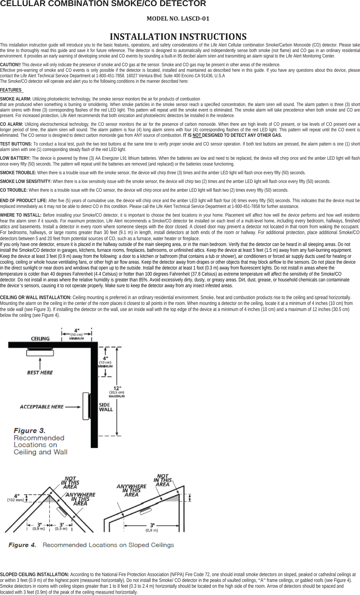 CELLULAR COMBINATION SMOKE/CO DETECTORMODEL NO. LASCD‐01INSTALLATION INSTRUCTIONSThis installation instruction guide will introduce you to the basic features, operations, and safety considerations of the Life Alert Cellular combination Smoke/Carbon Monoxide (CO) detector. Please takethe time to thoroughly read this guide and save it for future reference. The detector is designed to automatically and independently sense both smoke (not flame) and CO gas in an ordinary residentialenvironment. It provides an early warning of developing smoke and CO events by sounding a built-in 85 decibel alarm siren and transmitting an alarm signal to the Life Alert Monitoring Center.CAUTION!! This device will only indicate the presence of smoke and CO gas at the sensor. Smoke and CO gas may be present in other areas of the residence.Effective pre-warning of smoke and CO events is only possible if the detector is located, installed and maintained as described here in this guide. If you have any questions about this device, pleasecontact the Life Alert Technical Service Department at 1-800-451-7858. 16027 Ventura Blvd. Suite 400 Encino CA 91436, U.S.AThe Smoke/CO detector will operate and alert you to the following conditions in the manner described here:FEATURESSMOKE ALARM: Utilizing photoelectric technology, the smoke sensor monitors the air for products of combustionthat are produced when something is burning or smoldering. When smoke particles in the smoke sensor reach a specified concentration, the alarm siren will sound. The alarm pattern is three (3) shortalarm sirens with three (3) corresponding flashes of the red LED light. This pattern will repeat until the smoke event is eliminated. The smoke alarm will take precedence when both smoke and CO arepresent. For increased protection, Life Alert recommends that both ionization and photoelectric detectors be installed in the residence.CO ALARM: Utilizing electrochemical technology, the CO sensor monitors the air for the presence of carbon monoxide. When there are high levels of CO present, or low levels of CO present over alonger period of time, the alarm siren will sound. The alarm pattern is four (4) long alarm sirens with four (4) corresponding flashes of the red LED light. This pattern will repeat until the CO event iseliminated. The CO sensor is designed to detect carbon monoxide gas from ANY source of combustion. IT IS NOT DESIGNED TO DETECT ANY OTHER GAS.TEST BUTTONS: To conduct a local test, push the two test buttons at the same time to verify proper smoke and CO sensor operation. If both test buttons are pressed, the alarm pattern is one (1) shortalarm siren with one (1) corresponding steady flash of the red LED light.LOW BATTERY: The device is powered by three (3) AA Energizer L91 lithium batteries. When the batteries are low and need to be replaced, the device will chirp once and the amber LED light will flashonce every fifty (50) seconds. The pattern will repeat until the batteries are removed (and replaced) or the batteries cease functioning.SMOKE TROUBLE: When there is a trouble issue with the smoke sensor, the device will chirp three (3) times and the amber LED light will flash once every fifty (50) seconds.SMOKE LOW SENSITIVITY: When there is a low sensitivity issue with the smoke sensor, the device will chirp two (2) times and the amber LED light will flash once every fifty (50) seconds.CO TROUBLE: When there is a trouble issue with the CO sensor, the device will chirp once and the amber LED light will flash two (2) times every fifty (50) seconds.END OF PRODUCT LIFE: After five (5) years of cumulative use, the device will chirp once and the amber LED light will flash four (4) times every fifty (50) seconds. This indicates that the device must bereplaced immediately as it may not be able to detect CO in this condition. Please call the Life Alert Technical Service Department at 1-800-451-7858 for further assistance.WHERE TO INSTALL: Before installing your Smoke/CO detector, it is important to choose the best locations in your home. Placement will affect how well the device performs and how well residentshear the alarm siren if it sounds. For maximum protection, Life Alert recommends a Smoke/CO detector be installed on each level of a multi-level home, including every bedroom, hallways, finishedattics and basements. Install a detector in every room where someone sleeps with the door closed. A closed door may prevent a detector not located in that room from waking the occupant.For bedrooms, hallways, or large rooms greater than 30 feet (9.1 m) in length, install detectors at both ends of the room or hallway. For additional protection, place additional Smoke/COdetectors between 5 and 20 feet from potential sources of CO, such as a furnace, water heater or fireplace.If you only have one detector, ensure it is placed in the hallway outside of the main sleeping area, or in the main bedroom. Verify that the detector can be heard in all sleeping areas. Do notinstall the Smoke/CO detector in garages, kitchens, furnace rooms, fireplaces, bathrooms, or unfinished attics. Keep the device at least 5 feet (1.5 m) away from any fuel-burning equipment.Keep the device at least 3 feet (0.9 m) away from the following: a door to a kitchen or bathroom (that contains a tub or shower), air conditioners or forced air supply ducts used for heating orcooling, ceiling or whole house ventilating fans, or other high air flow areas. Keep the detector away from drapes or other objects that may block airflow to the sensors. Do not place the devicein the direct sunlight or near doors and windows that open up to the outside. Install the detector at least 1 foot (0.3 m) away from fluorescent lights. Do not install in areas where thetemperature is colder than 40 degrees Fahrenheit (4.4 Celsius) or hotter than 100 degrees Fahrenheit (37.8 Celsius) as extreme temperature will affect the sensitivity of the Smoke/COdetector. Do not install in areas where the relative humidity is greater than 85%. Avoid excessively dirty, dusty, or greasy areas. Dirt, dust, grease, or household chemicals can contaminatethe device’s sensors, causing it to not operate properly. Make sure to keep the detector away from any insect infested areas.CEILING OR WALL INSTALLATION: Ceiling mounting is preferred in an ordinary residential environment. Smoke, heat and combustion products rise to the ceiling and spread horizontally.Mounting the alarm on the ceiling in the center of the room places it closest to all points in the room. When mounting a detector on the ceiling, locate it at a minimum of 4 inches (10 cm) fromthe side wall (see Figure 3). If installing the detector on the wall, use an inside wall with the top edge of the device at a minimum of 4 inches (10 cm) and a maximum of 12 inches (30.5 cm)below the ceiling (see Figure 4).SLOPED CEILING INSTALLATION: According to the National Fire Protection Association (NFPA) Fire Code 72, one should install smoke detectors on sloped, peaked or cathedral ceilingsator within 3 feet (0.9 m) of the highest point (measured horizontally). Do not install the Smoke/ CO detector in the peaks of vaulted ceilings, “A”frame ceilings, or gabled roofs (see Figure 4).Smoke detectors in rooms with ceiling slopes greater than 1 to 8 feet (0.3 to 2.4 m) horizontally should be located on the high side of the room. Arrow of detectors should be spaced andlocated with 3 feet (0.9m) of the peak of the ceiling measured horizontally.