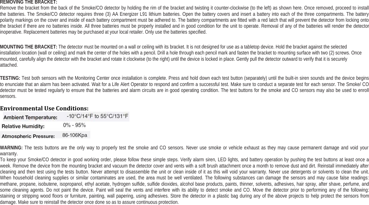 REMOVING THE BRACKET:Remove the bracket from the back of the Smoke/CO detector by holding the rim of the bracket and twisting it counter-clockwise (to the left) as shown here. Once removed, proceed to installthe batteries. The Smoke/CO detector requires three (3) AA Energizer L91 lithium batteries. Open the battery covers and insert a battery into each of the three compartments. The batterypolarity markings on the cover and inside of each battery compartment must be adhered to. The battery compartments are fitted with a red latch that will prevent the detector from locking ontothe bracket if there are no batteries inside. All three batteries must be properly installed and in good condition for the unit to operate. Removal of any of the batteries will render the detectorinoperative. Replacement batteries may be purchased at your local retailer. Only use the batteries specified.MOUNTING THE BRACKET: The detector must be mounted on a wall or ceiling with its bracket. It is not designed for use as a tabletop device. Hold the bracket against the selectedinstallation location (wall or ceiling) and mark the center of the holes with a pencil. Drill a hole through each pencil mark and fasten the bracket to mounting surface with two (2) screws. Oncemounted, carefully align the detector with the bracket and rotate it clockwise (to the right) until the device is locked in place. Gently pull the detector outward to verify that it is securelyattached.TESTING: Test both sensors with the Monitoring Center once installation is complete. Press and hold down each test button (separately) until the built-in siren sounds and the device beginsto enunciate that an alarm has been activated. Wait for a Life Alert Operator to respond and confirm a successful test. Make sure to conduct a separate test for each sensor. The Smoke/ COdetector must be tested regularly to ensure that the batteries and alarm circuits are in good operating condition. The test buttons for the smoke and CO sensors may also be used to enrollsensors.Environmental Use Conditions:WARNING: The tests buttons are the only way to properly test the smoke and CO sensors. Never use smoke or vehicle exhaust as they may cause permanent damage and void yourwarranty.To keep your Smoke/CO detector in good working order, please follow these simple steps. Verify alarm siren, LED lights, and battery operation by pushing the test buttons at least once aweek. Remove the device from the mounting bracket and vacuum the detector cover and vents with a soft brush attachment once a month to remove dust and dirt. Reinstall immediately aftercleaning and then test using the tests button. Never attempt to disassemble the unit or clean inside of it as this will void your warranty. Never use detergents or solvents to clean the unit.When household cleaning supplies or similar contaminates are used, the area must be well ventilated. The following substances can damage the sensors and may cause false readings:methane, propane, isobutene, isopropanol, ethyl acetate, hydrogen sulfide, sulfide dioxides, alcohol base products, paints, thinner, solvents, adhesives, hair spray, after shave, perfume, andsome cleaning agents. Do not paint the device. Paint will seal the vents and interfere with its ability to detect smoke and CO. Move the detector prior to performing any of the following:staining or stripping wood floors or furniture, painting, wall papering, using adhesives. Store the detector in a plastic bag during any of the above projects to help protect the sensors fromdamage. Make sure to reinstall the detector once done so as to assure continuous protection.