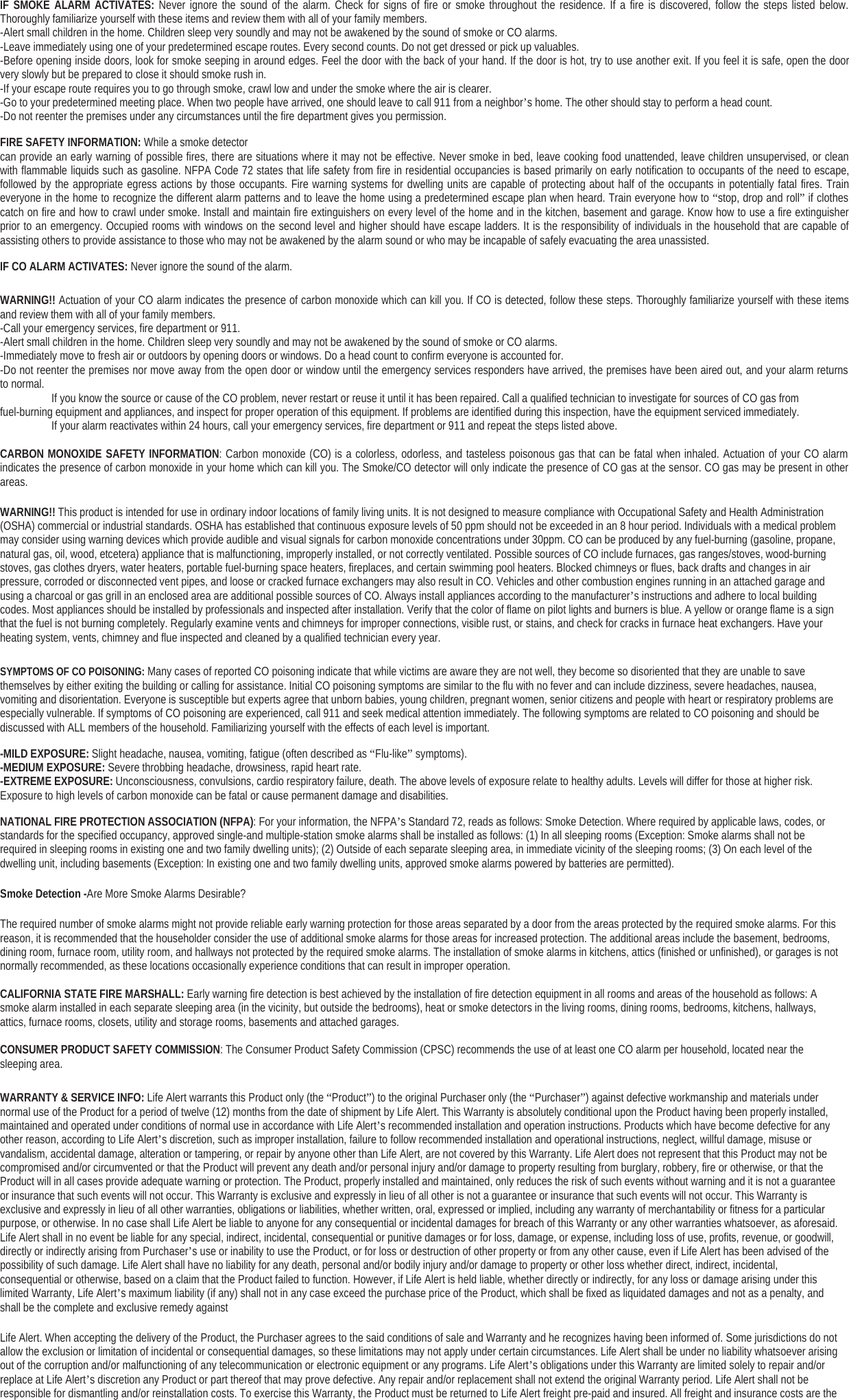 IF SMOKE ALARM ACTIVATES: Never ignore the sound of the alarm. Check for signs of fire or smoke throughout the residence. If a fire is discovered, follow the steps listed below.Thoroughly familiarize yourself with these items and review them with all of your family members.-Alert small children in the home. Children sleep very soundly and may not be awakened by the sound of smoke or CO alarms.-Leave immediately using one of your predetermined escape routes. Every second counts. Do not get dressed or pick up valuables.-Before opening inside doors, look for smoke seeping in around edges. Feel the door with the back of your hand. If the door is hot, try to use another exit. If you feel it is safe, open the doorvery slowly but be prepared to close it should smoke rush in.-If your escape route requires you to go through smoke, crawl low and under the smoke where the air is clearer.-Go to your predetermined meeting place. When two people have arrived, one should leave to call 911 from a neighbor’s home. The other should stay to perform a head count.-Do not reenter the premises under any circumstances until the fire department gives you permission.FIRE SAFETY INFORMATION: While a smoke detectorcan provide an early warning of possible fires, there are situations where it may not be effective. Never smoke in bed, leave cooking food unattended, leave children unsupervised, or cleanwith flammable liquids such as gasoline. NFPA Code 72 states that life safety from fire in residential occupancies is based primarily on early notification to occupants of the need to escape,followed by the appropriate egress actions by those occupants. Fire warning systems for dwelling units are capable of protecting about half of the occupants in potentially fatal fires. Traineveryone in the home to recognize the different alarm patterns and to leave the home using a predetermined escape plan when heard. Train everyone how to “stop, drop and roll”if clothescatch on fire and how to crawl under smoke. Install and maintain fire extinguishers on every level of the home and in the kitchen, basement and garage. Know how to use a fire extinguisherprior to an emergency. Occupied rooms with windows on the second level and higher should have escape ladders. It is the responsibility of individuals in the household that are capable ofassisting others to provide assistance to those who may not be awakened by the alarm sound or who may be incapable of safely evacuating the area unassisted.IF CO ALARM ACTIVATES: Never ignore the sound of the alarm.WARNING!! Actuation of your CO alarm indicates the presence of carbon monoxide which can kill you. If CO is detected, follow these steps. Thoroughly familiarize yourself with these itemsand review them with all of your family members.-Call your emergency services, fire department or 911.-Alert small children in the home. Children sleep very soundly and may not be awakened by the sound of smoke or CO alarms.-Immediately move to fresh air or outdoors by opening doors or windows. Do a head count to confirm everyone is accounted for.-Do not reenter the premises nor move away from the open door or window until the emergency services responders have arrived, the premises have been aired out, and your alarm returnsto normal. Ifyou know the source or cause ofthe CO problem, never restart or reuse it until it has been repaired. Call a qualified technician to investigate for sources ofCO gas fromfuel-burning equipment and appliances, and inspect for proper operation of this equipment. If problems are identified during this inspection, have the equipment serviced immediately.Ifyour alarm reactivates within 24 hours, call your emergency services, fire department or 911 and repeat the steps listed above.CARBON MONOXIDE SAFETY INFORMATION: Carbon monoxide (CO) is a colorless, odorless, and tasteless poisonous gas that can be fatal when inhaled. Actuation of your CO alarmindicates the presence of carbon monoxide in your home which can kill you. The Smoke/CO detector will only indicate the presence of CO gas at the sensor. CO gas may be present in otherareas.WARNING!! This product is intended for use in ordinary indoor locations of family living units. It is not designed to measure compliance with Occupational Safety and Health Administration(OSHA) commercial or industrial standards. OSHA has established that continuous exposure levels of 50 ppm should not be exceeded in an 8 hour period. Individuals with a medical problemmay consider using warning devices which provide audible and visual signals for carbon monoxide concentrations under 30ppm. CO can be produced by any fuel-burning (gasoline, propane,natural gas, oil, wood, etcetera) appliance that is malfunctioning, improperly installed, or not correctly ventilated. Possible sources of CO include furnaces, gas ranges/stoves, wood-burningstoves, gas clothes dryers, water heaters, portable fuel-burning space heaters, fireplaces, and certain swimming pool heaters. Blocked chimneys or flues, back drafts and changes in airpressure, corroded or disconnected vent pipes, and loose or cracked furnace exchangers may also result in CO. Vehicles and other combustion engines running in an attached garage andusing a charcoal or gas grill in an enclosed area are additional possible sources of CO. Always install appliances according to the manufacturer’s instructions and adhere to local buildingcodes. Most appliances should be installed by professionals and inspected after installation. Verify that the color of flame on pilot lights and burners is blue. A yellow or orange flame is a signthat the fuel is not burning completely. Regularly examine vents and chimneys for improper connections, visible rust, or stains, and check for cracks in furnace heat exchangers. Have yourheating system, vents, chimney and flue inspected and cleaned by a qualified technician every year.SYMPTOMS OF CO POISONING: Many cases of reported CO poisoning indicate that while victims are aware they are not well, they become so disoriented that they are unable to savethemselves by either exiting the building or calling for assistance. Initial CO poisoning symptoms are similar to the flu with no fever and can include dizziness, severe headaches, nausea,vomiting and disorientation. Everyone is susceptible but experts agree that unborn babies, young children, pregnant women, senior citizens and people with heart or respiratory problems areespecially vulnerable. If symptoms of CO poisoning are experienced, call 911 and seek medical attention immediately. The following symptoms are related to CO poisoning and should bediscussed with ALL members of the household. Familiarizing yourself with the effects of each level is important.-MILD EXPOSURE: Slight headache, nausea, vomiting, fatigue (often described as “Flu-like”symptoms).-MEDIUM EXPOSURE: Severe throbbing headache, drowsiness, rapid heart rate.-EXTREME EXPOSURE: Unconsciousness, convulsions, cardio respiratory failure, death. The above levels of exposure relate to healthy adults. Levels will differ for those at higher risk.Exposure to high levels of carbon monoxide can be fatal or cause permanent damage and disabilities.NATIONAL FIRE PROTECTION ASSOCIATION (NFPA): For your information, the NFPA’s Standard 72, reads as follows: Smoke Detection. Where required by applicable laws, codes, orstandards for the specified occupancy, approved single-and multiple-station smoke alarms shall be installed as follows: (1) In all sleeping rooms (Exception: Smoke alarms shall not berequired in sleeping rooms in existing one and two family dwelling units); (2) Outside of each separate sleeping area, in immediate vicinity of the sleeping rooms; (3) On each level of thedwelling unit, including basements (Exception: In existing one and two family dwelling units, approved smoke alarms powered by batteries are permitted).Smoke Detection -AreMoreSmokeAlarmsDesirable?The required number of smoke alarms might not provide reliable early warning protection for those areas separated by a door from the areas protected by the required smoke alarms. For thisreason, it is recommended that the householder consider the use of additional smoke alarms for those areas for increased protection. The additional areas include the basement, bedrooms,dining room, furnace room, utility room, and hallways not protected by the required smoke alarms. The installation of smoke alarms in kitchens, attics (finished or unfinished), or garages is notnormally recommended, as these locations occasionally experience conditions that can result in improper operation.CALIFORNIA STATE FIRE MARSHALL: Early warning fire detection is best achieved by the installation of fire detection equipment in all rooms and areas of the household as follows: Asmoke alarm installed in each separate sleeping area (in the vicinity, but outside the bedrooms), heat or smoke detectors in the living rooms, dining rooms, bedrooms, kitchens, hallways,attics, furnace rooms, closets, utility and storage rooms, basements and attached garages.CONSUMER PRODUCT SAFETY COMMISSION: The Consumer Product Safety Commission (CPSC) recommends the use of at least one CO alarm per household, located near thesleeping area.WARRANTY &amp; SERVICE INFO: Life Alert warrants this Product only (the “Product”) to the original Purchaser only (the “Purchaser”) against defective workmanship and materials undernormal use of the Product for a period of twelve (12) months from the date of shipment by Life Alert. This Warranty is absolutely conditional upon the Product having been properly installed,maintained and operated under conditions of normal use in accordance with Life Alert’s recommended installation and operation instructions. Products which have become defective for anyother reason, according to Life Alert’s discretion, such as improper installation, failure to follow recommended installation and operational instructions, neglect, willful damage, misuse orvandalism, accidental damage, alteration or tampering, or repair by anyone other than Life Alert, are not covered by this Warranty. Life Alert does not represent that this Product may not becompromised and/or circumvented or that the Product will prevent any death and/or personal injury and/or damage to property resulting from burglary, robbery, fire or otherwise, or that theProduct will in all cases provide adequate warning or protection. The Product, properly installed and maintained, only reduces the risk of such events without warning and it is not a guaranteeor insurance that such events will not occur. This Warranty is exclusive and expressly in lieu of all other is not a guarantee or insurance that such events will not occur. This Warranty isexclusive and expressly in lieu of all other warranties, obligations or liabilities, whether written, oral, expressed or implied, including any warranty of merchantability or fitness for a particularpurpose, or otherwise. In no case shall Life Alert be liable to anyone for any consequential or incidental damages for breach of this Warranty or any other warranties whatsoever, as aforesaid.Life Alert shall in no event be liable for any special, indirect, incidental, consequential or punitive damages or for loss, damage, or expense, including loss of use, profits, revenue, or goodwill,directly or indirectly arising from Purchaser’s use or inability to use the Product, or for loss or destruction of other property or from any other cause, even if Life Alert has been advised of thepossibility of such damage. Life Alert shall have no liability for any death, personal and/or bodily injury and/or damage to property or other loss whether direct, indirect, incidental,consequential or otherwise, based on a claim that the Product failed to function. However, if Life Alert is held liable, whether directly or indirectly, for any loss or damage arising under thislimited Warranty, Life Alert’s maximum liability (if any) shall not in any case exceed the purchase price of the Product, which shall be fixed as liquidated damages and not as a penalty, andshall be the complete and exclusive remedy againstLife Alert. When accepting the delivery of the Product, the Purchaser agrees to the said conditions of sale and Warranty and he recognizes having been informed of. Some jurisdictions do notallow the exclusion or limitation of incidental or consequential damages, so these limitations may not apply under certain circumstances. Life Alert shall be under no liability whatsoever arisingout of the corruption and/or malfunctioning of any telecommunication or electronic equipment or any programs. Life Alert’s obligations under this Warranty are limited solely to repair and/orreplace at Life Alert’s discretion any Product or part thereof that may prove defective. Any repair and/or replacement shall not extend the original Warranty period. Life Alert shall not beresponsible for dismantling and/or reinstallation costs. To exercise this Warranty, the Product must be returned to Life Alert freight pre-paid and insured. All freight and insurance costs are the