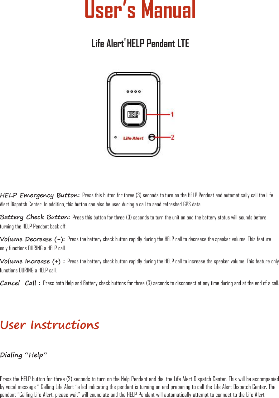 User’s ManualLife Alert®HELP Pendant LTEHELP Emergency Button: Press this button for three (3) seconds to turn on the HELP Pendnat and automatically call the LifeAlert Dispatch Center. In addition, this button can also be used during a call to send refreshed GPS data.Battery Check Button: Press this button for three (3) seconds to turn the unit on and the battery status will sounds beforeturning the HELP Pendant back off.Volume Decrease (-): Press the battery check button rapidly during the HELP call to decrease the speaker volume. This featureonly functions DURING a HELP call.Volume Increase (+) : Press the battery check button rapidly during the HELP call to increase the speaker volume. This feature onlyfunctions DURING a HELP call.Cancel Call : Press both Help and Battery check buttons for three (3) seconds to disconnect at any time during and at the end of a call.User InstructionsDialing “Help”Press the HELP button for three (2) seconds to turn on the Help Pendant and dial the Life Alert Dispatch Center. This will be accompaniedby vocal message ‘’ Calling Life Alert ‘’a led indicating the pendant is turning on and preparing to call the Life Alert Dispatch Center. Thependant “Calling Life Alert, please wait” will enunciate and the HELP Pendant will automatically attempt to connect to the Life Alert