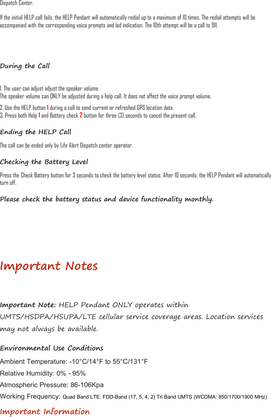 Dispatch Center.If the initial HELP call fails, the HELP Pendant will automatically redial up to a maximum of 10 times. The redial attempts will beaccompanied with the corresponding voice prompts and led indication. The 10th attempt will be a call to 911.During the Call1. The user can adjust adjust the speaker volume.The speaker volume can ONLY be adjusted during a help call. It does not affect the voice prompt volume.2. Use the HELP button 1during a call to send current or refreshed GPS location data.3. Press both Help 1and Battery check 2button for three (3) seconds to cancel the present call.Ending the HELP CallThe call can be ended only by Life Alert Dispatch center operator.Checking the Battery LevelPress the Check Battery button for 3 seconds to check the battery level status. After 10 seconds, the HELP Pendant will automaticallyturn off.Please check the battery status and device functionality monthly.Important NotesImportant Note: HELP Pendant ONLY operates withinUMTS/HSDPA/HSUPA/LTE cellular service coverage areas. Location servicesmay not always be available.Environmental Use ConditionsAmbient Temperature: -10°C/14°F to 55°C/131°FRelative Humidity: 0% - 95%Atmospheric Pressure: 86-106KpaWorking Frequency: Quad Band LTE: FDD-Band (17, 5, 4, 2) Tri Band UMTS (WCDMA: 850/1700/1900 MHz)Important Information