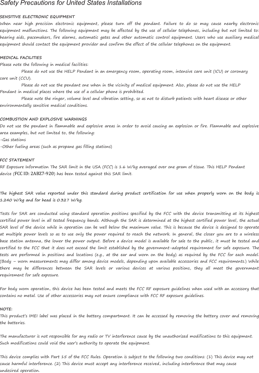 Safety Precautions for United States InstallationsSENSITIVE ELECTRONIC EQUIPMENTWhen near high precision electronic equipment, please turn off the pendant. Failure to do so may cause nearby electronicequipment malfunctions. The following equipment may be affected by the use of cellular telephones, including but not limited to:hearing aids, pacemakers, fire alarms, automatic gates and other automatic control equipment. Users who use auxiliary medicalequipment should contact the equipment provider and confirm the effect of the cellular telephones on the equipment.MEDICAL FACILITIESPlease note the following in medical facilities:Please do not use the HELP Pendant in an emergency room, operating room, intensive care unit (ICU) or coronarycare unit (CCU).Please do not use the pendant one when in the vicinity of medical equipment. Also, please do not use the HELPPendant in medical places where the use of a cellular phone is prohibited.Please note the ringer, volume level and vibration setting, so as not to disturb patients with heart disease or otherenvironmentally sensitive medical conditions.COMBUSTION AND EXPLOSIVE WARNINGSDo not use the pendant in flammable and explosive areas in order to avoid causing an explosion or fire. Flammable and explosivearea examples, but not limited to, the following:-Gas stations-Other fueling areas (such as propane gas filling stations)FCC STATEMENTRF Exposure Information The SAR limit in the USA (FCC) is 1.6 W/kg averaged over one gram of tissue. This HELP Pendantdevice (FCC ID: 2ABZ7-920) has been tested against this SAR limit.The highest SAR value reported under this standard during product certification for use when properly worn on the body is1.240 W/kg and for head is 0.327 W/kg.Tests for SAR are conducted using standard operation positions specified by the FCC with the device transmitting at its highestcertified power level in all tested frequency bands. Although the SAR is determined at the highest certified power level, the actualSAR level of the device while in operation can be well below the maximum value. This is because the device is designed to operateat multiple power levels so as to use only the power required to reach the network. In general, the closer you are to a wirelessbase station antenna, the lower the power output. Before a device model is available for sale to the public, it must be tested andcertified to the FCC that it does not exceed the limit established by the government-adopted requirement for safe exposure. Thetests are performed in positions and locations (e.g., at the ear and worn on the body) as required by the FCC for each model.(Body – worn measurements may differ among device models, depending upon available accessories and FCC requirements.) Whilethere may be differences between the SAR levels or various devices at various positions, they all meet the governmentrequirement for safe exposure.For body worn operation, this device has been tested and meets the FCC RF exposure guidelines when used with an accessory thatcontains no metal. Use of other accessories may not ensure compliance with FCC RF exposure guidelines.NOTE:This product’s IMEI label was placed in the battery compartment. It can be accessed by removing the battery cover and removingthe batteries.The manufacturer is not responsible for any radio or TV interference cause by the unauthorized modifications to this equipment.Such modifications could void the user’s authority to operate the equipment.This device complies with Part 15 of the FCC Rules. Operation is subject to the following two conditions: (1) This device may notcause harmful interference. (2) This device must accept any interference received, including interference that may causeundesired operation.