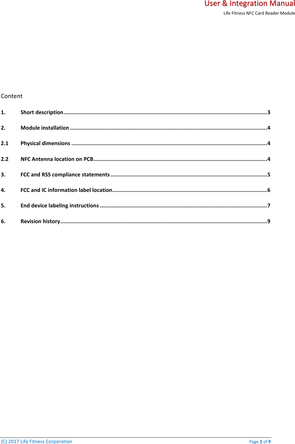   User &amp; Integration Manual Life Fitness NFC Card Reader Module  (C) 2017 Life Fitness Corporation    Page 2 of 9     Content 1. Short description ................................................................................................................................. 3 2. Module installation ............................................................................................................................. 4 2.1 Physical dimensions ............................................................................................................................ 4 2.2 NFC Antenna location on PCB .............................................................................................................. 4 3. FCC and RSS compliance statements ................................................................................................... 5 4. FCC and IC information label location.................................................................................................. 6 5. End device labeling instructions .......................................................................................................... 7 6. Revision history ................................................................................................................................... 9    